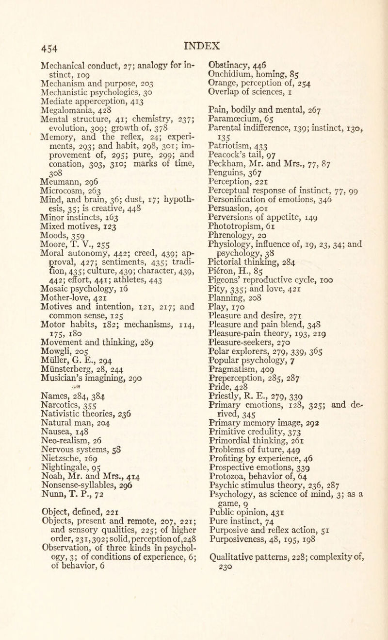 Mechanical conduct, 27; analogy for in¬ stinct, 109 Mechanism and purpose, 203 Mechanistic psychologies, 30 Mediate apperception, 413 Megalomania, 428 Mental structure, 41; chemistry, 237; evolution, 309; growth of, 378 Memory, and the reflex, 24; experi¬ ments, 293; and habit, 298, 301; im¬ provement of, 295; pure, 299; and conation, 303, 310; marks of time, 308 Meumann, 296 Microcosm, 263 Mind, and brain, 36; dust, 17; hypoth¬ esis, 35; is creative, 448 Minor instincts, 163 Mixed motives, 123 Moods, 359 Moore, T. V., 255 Moral autonomy, 442; creed, 439; ap¬ proval, 427; sentiments, 435; tradi¬ tion, 435; culture, 439; character, 439, 442; effort, 441; athletes, 443 Mosaic psychology, 16 Mother-love, 421 Motives and intention, 121, 217; and common sense, 125 Motor habits, 182; mechanisms, 114, 175, 180 Movement and thinking, 289 Mowgli, 205 Muller, G. E., 294 Miinsterberg, 28, 244 Musician’s imagining, 290 Names, 284, 384 Narcotics, 355 Nativistic theories, 236 Natural man, 204 Nausea, 148 Neo-realism, 26 Nervous systems, 58 Nietzsche, 169 Nightingale, 95 Noah, Mr. and Mrs., 414 Nonsense-syllables, 296 Nunn, T. P., 72 Object, defined, 221 Objects, present and remote, 207, 221; and sensory qualities, 225; of higher order, 231,392; solid, perception of ,248 Observation, of three kinds in psychol¬ ogy, 3; of conditions of experience, 6; of behavior, 6 Obstinacy, 446 Onchidium, homing, 85 Orange, perception of, 254 Overlap of sciences, 1 Pain, bodily and mental, 267 Paramoecium, 65 Parental indifference, 139; instinct, 130, I35 Patriotism, 433 Peacock’s tail, 97 Peckham, Mr. and Mrs., 77, 87 Penguins, 367 Perception, 221 Perceptual response of instinct, 77, 99 Personification of emotions, 346 Persuasion, 401 Perversions of appetite, 149 Phototropism, 61 Phrenology, 20 Physiology, influence of, 19, 23, 34; and .psychology, 38 Pictorial thinking, 284 Pi6ron, H., 85 Pigeons’ reproductive cycle, 100 Pity, 335 5 and love, 421 Planning, 208 Play, 170 Pleasure and desire, 271 Pleasure and pain blend, 348 Pleasure-pain theory, 193, 219 Pleasure-seekers, 270 Polar explorers, 279, 339, 365 Popular psychology, 7 Pragmatism, 409 Preperception, 285, 287 Pride, 428 Priestly, R. E., 279, 339 Primary emotions, 128, 325; and de¬ rived, 345 Primary memory image, 292 Primitive credulity, 373 Primordial thinking, 261 Problems of future, 449 Profiting by experience, 46 Prospective emotions, 339 Protozoa, behavior of, 64 Psychic stimulus theory, 236, 287 Psychology, as science of mind, 3; as a game, 9 Public opinion, 431 Pure instinct, 74 Purposive and reflex action, 51 Purposiveness, 48, 195, 198 Qualitative patterns, 228; complexity of, 230