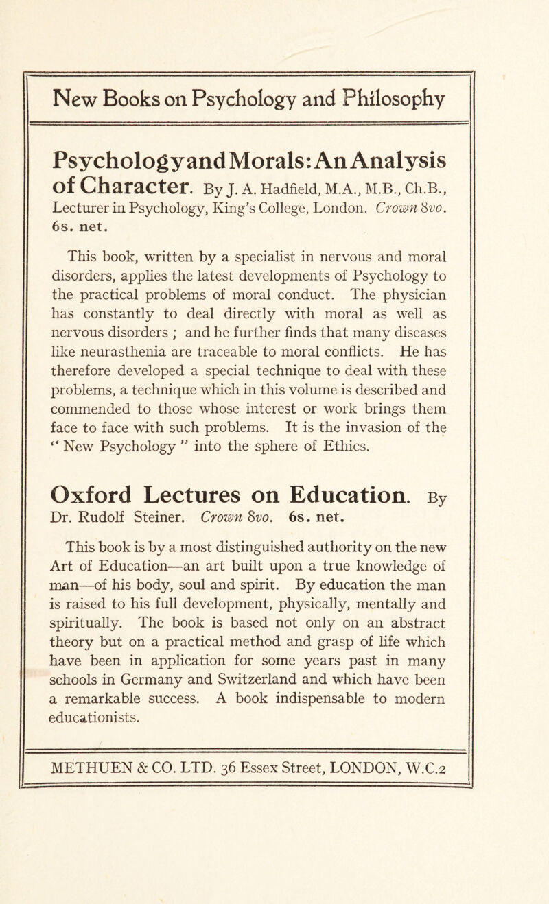 Psychology and Morals: An Analysis of Character. By J. A. Hadfield, M.A., M.B., Ch.B., Lecturer in Psychology, King's College, London. Crown 8vo. 6s. net. This book, written by a specialist in nervous and moral disorders, applies the latest developments of Psychology to the practical problems of moral conduct. The physician has constantly to deal directly with moral as well as nervous disorders ; and he further finds that many diseases like neurasthenia are traceable to moral conflicts. He has therefore developed a special technique to deal with these problems, a technique which in this volume is described and commended to those whose interest or work brings them face to face with such problems. It is the invasion of the “ New Psychology into the sphere of Ethics. Oxford Lectures on Education. By Dr. Rudolf Steiner. Crown 8vo. 6s. net. This book is by a most distinguished authority on the new Art of Education—an art built upon a true knowledge of man—of his body, soul and spirit. By education the man is raised to his full development, physically, mentally and spiritually. The book is based not only on an abstract theory but on a practical method and grasp of life which have been in application for some years past in many schools in Germany and Switzerland and which have been a remarkable success. A book indispensable to modern educationists.