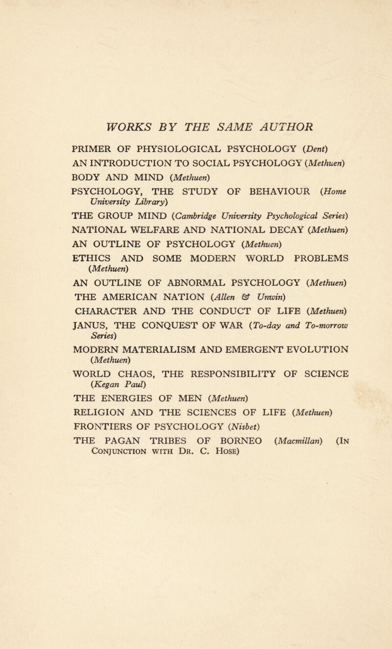 WORKS BY THE SAME AUTHOR PRIMER OF PHYSIOLOGICAL PSYCHOLOGY {Dent) AN INTRODUCTION TO SOCIAL PSYCHOLOGY {Methuen) BODY AND MIND {Methuen) PSYCHOLOGY, THE STUDY OF BEHAVIOUR {Home University Library) THE GROUP MIND {Cambridge University Psychological Series) NATIONAL WELFARE AND NATIONAL DECAY {Methuen) AN OUTLINE OF PSYCHOLOGY {Methuen) ETHICS AND SOME MODERN WORLD PROBLEMS {Methuen) AN OUTLINE OF ABNORMAL PSYCHOLOGY {Methuen) THE AMERICAN NATION {Allen & Unwin) CHARACTER AND THE CONDUCT OF LIFE {Methuen) JANUS, THE CONQUEST OF WAR {To-day and To-morrow Series) MODERN MATERIALISM AND EMERGENT EVOLUTION {Methuen) WORLD CHAOS, THE RESPONSIBILITY OF SCIENCE {Kegan Paul) THE ENERGIES OF MEN {Methuen) RELIGION AND THE SCIENCES OF LIFE {Methuen) FRONTIERS OF PSYCHOLOGY {Nisbet) THE PAGAN TRIBES OF BORNEO {Macmillan) (In Conjunction with Dr. C. Hose)