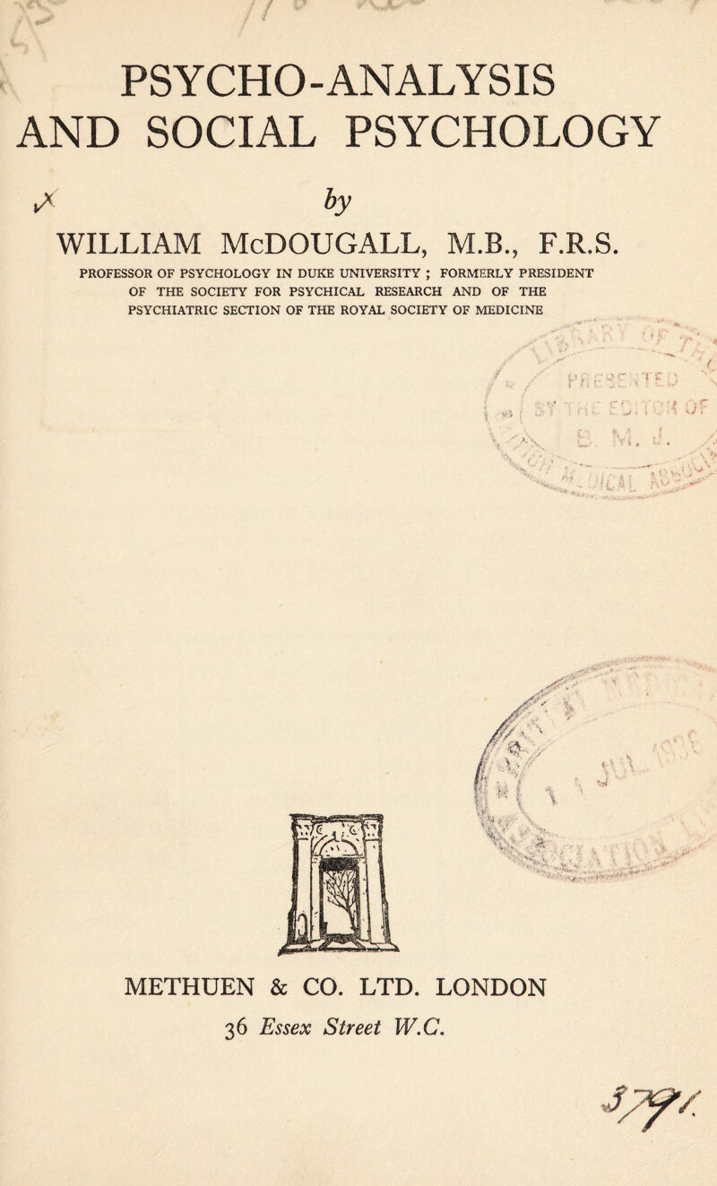 AND SOCIAL PSYCHOLOGY ►*' by WILLIAM McDOUGALL, M.B., F.R.S. PROFESSOR OF PSYCHOLOGY IN DUKE UNIVERSITY ; FORMERLY PRESIDENT OF THE SOCIETY FOR PSYCHICAL RESEARCH AND OF THE PSYCHIATRIC SECTION OF THE ROYAL SOCIETY OF MEDICINE METHUEN & CO. LTD. LONDON 36 Essex Street W.C.