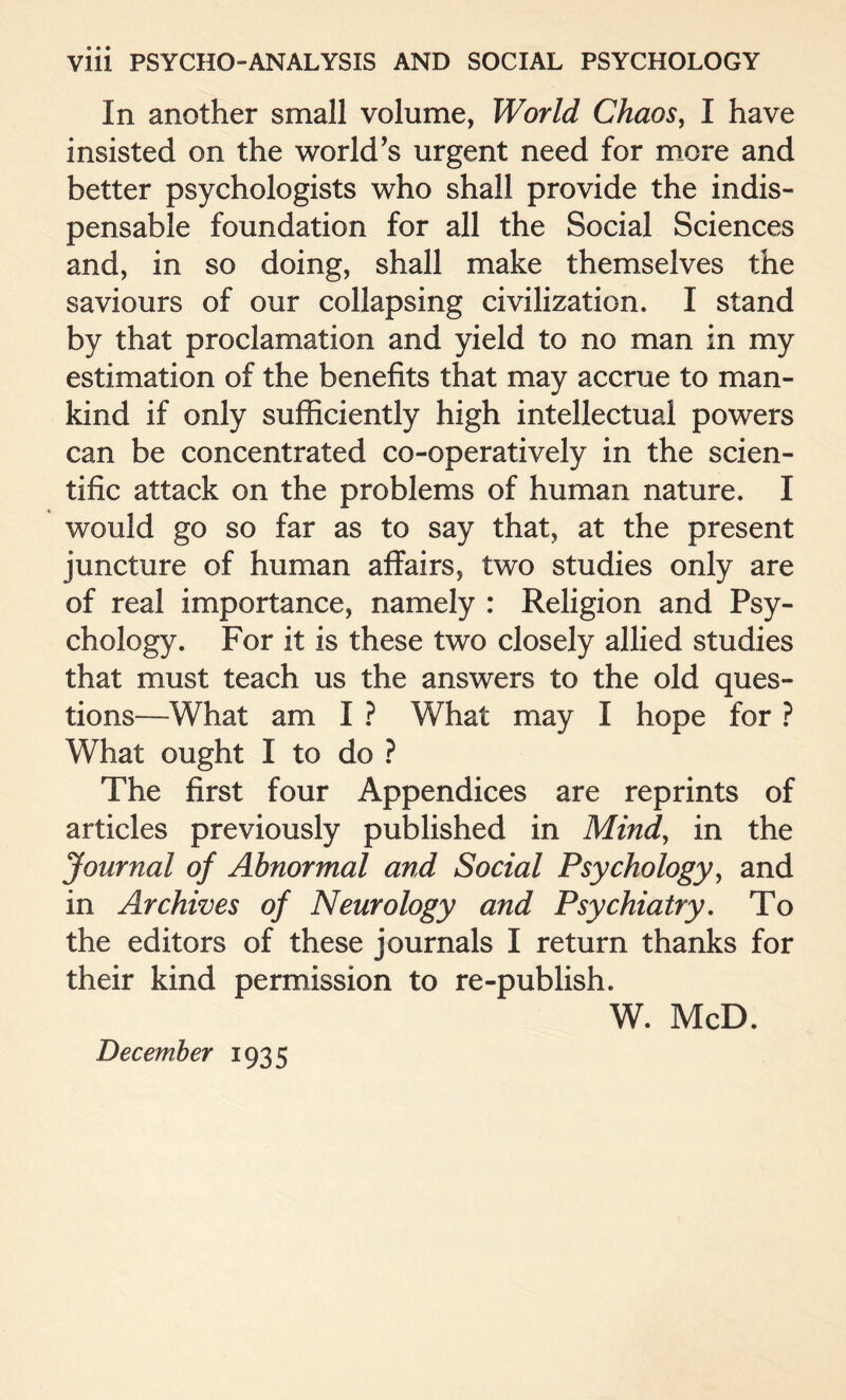 In another small volume, World Chaos, I have insisted on the world's urgent need for more and better psychologists who shall provide the indis¬ pensable foundation for all the Social Sciences and, in so doing, shall make themselves the saviours of our collapsing civilization. I stand by that proclamation and yield to no man in my estimation of the benefits that may accrue to man¬ kind if only sufficiently high intellectual powers can be concentrated co-operatively in the scien¬ tific attack on the problems of human nature. I would go so far as to say that, at the present juncture of human affairs, two studies only are of real importance, namely : Religion and Psy¬ chology. For it is these two closely allied studies that must teach us the answers to the old ques¬ tions—What am I ? What may I hope for ? What ought I to do ? The first four Appendices are reprints of articles previously published in Mind, in the Journal of Abnormal and Social Psychology, and in Archives of Neurology and Psychiatry. To the editors of these journals I return thanks for their kind permission to re-publish. W. McD. December 1935