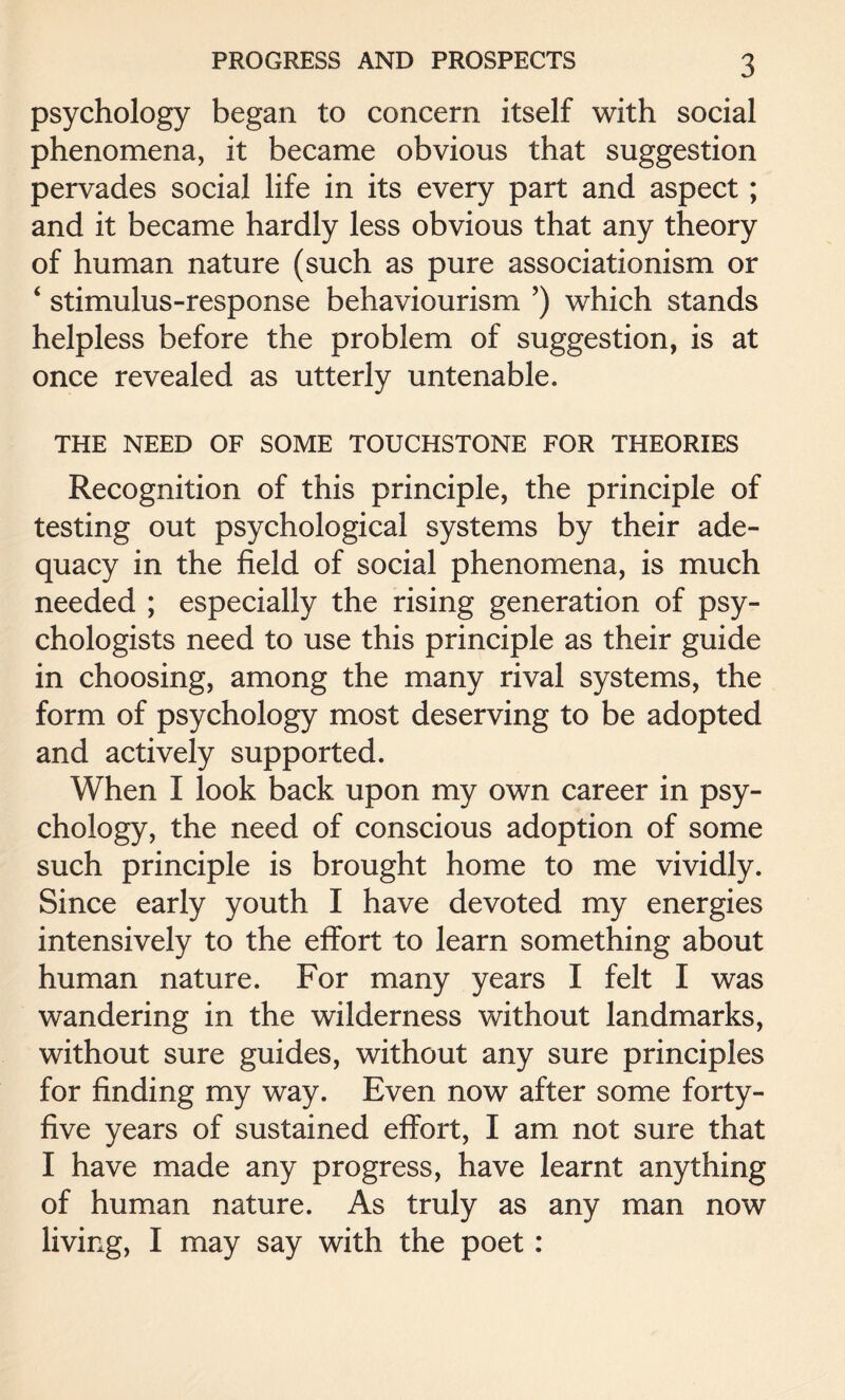 psychology began to concern itself with social phenomena, it became obvious that suggestion pervades social life in its every part and aspect; and it became hardly less obvious that any theory of human nature (such as pure associationism or 4 stimulus-response behaviourism ’) which stands helpless before the problem of suggestion, is at once revealed as utterly untenable. THE NEED OF SOME TOUCHSTONE FOR THEORIES Recognition of this principle, the principle of testing out psychological systems by their ade¬ quacy in the field of social phenomena, is much needed ; especially the rising generation of psy¬ chologists need to use this principle as their guide in choosing, among the many rival systems, the form of psychology most deserving to be adopted and actively supported. When I look back upon my own career in psy¬ chology, the need of conscious adoption of some such principle is brought home to me vividly. Since early youth I have devoted my energies intensively to the effort to learn something about human nature. For many years I felt I was wandering in the wilderness without landmarks, without sure guides, without any sure principles for finding my way. Even now after some forty- five years of sustained effort, I am not sure that I have made any progress, have learnt anything of human nature. As truly as any man now living, I may say with the poet :