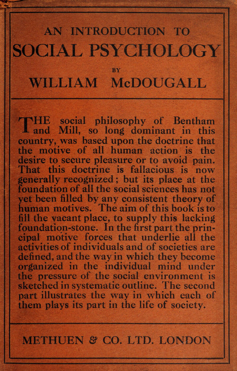’ 'VvT Jg^Ww-S —— MM .O :‘is ;<.-S . / v.- ’ -'': V' -. r INTRODUCTION TO ; v^ ‘- ■••'•» V-, ■ ,-'■ '- S^k&V’S?—.-.-- •: BY : f. . .. . ■ , , ■. E social philosophy of Bentham Mill, so long dominant in this , was based upon the doctrine that motive of all human action is the to secure pleasure or to avoid pain, this doctrine is fallacious is now recognized; but its place at the of all the social sciences has not :d by any consistent theory of motives. The aim of this book is to vacant place, to supply this lacking tion-stone. In the first part the prin- motive forces that underlie all the vities of individuals and of societies are ned, and the way in which they become ized in the individual mind under pressure of the social environment is tched in systematic outline. The second part illustrates the way in which each of its part in the life of society. : CO. LTD. LONDON ■ iJsSsasSH^jlp '£s> > p - , . . z/Zr-'*x; ■■ ■ \ •—i-.>' : V-v rtf<3
