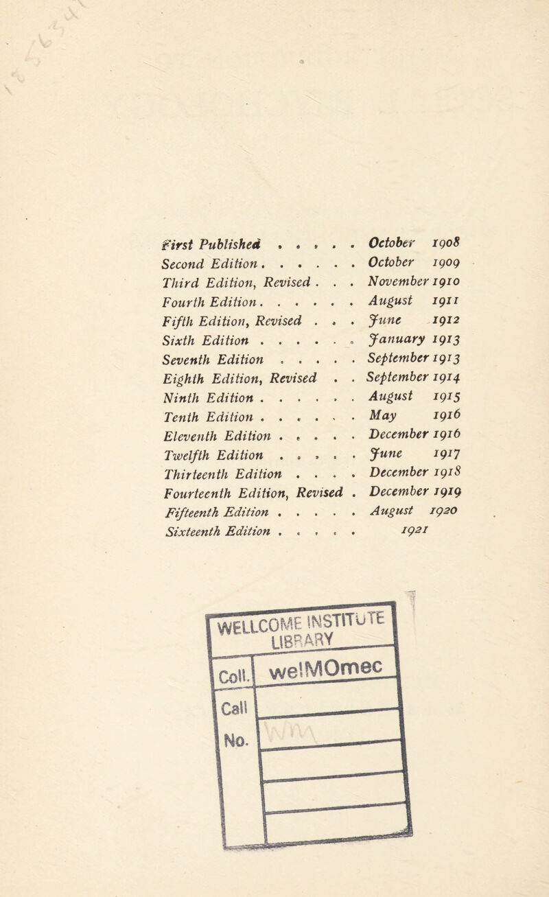 first Published . « * . . October 1908 Second Edition.October 1909 Third Edition, Revised . . . November 1910 Fourth Edition.August 1911 Fifth Edition, Revised . * . June 1912 Sixth Edition.. January 1913 Seventh Edition . ... . September 1913 Eighth Edition, Revised . . September 1914 Ninth Edition.August 1915 Tenth Edition . . . . . • May 1916 Eleventh Edition . * . . . December 1916 Twelfth Edition . . . . . June 1917 Thirteenth Edition .... December 1918 Fourteenth Edition, Revised . December 1919 Fifteenth Edition.August 1920 Sixteenth Edition . 1921