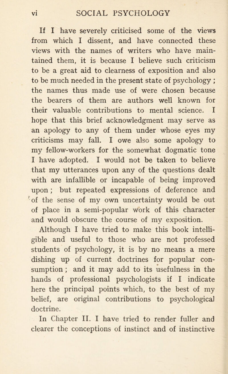 If I have severely criticised some of the views from which I dissent, and have connected these views with the names of writers who have main¬ tained them, it is because I believe such criticism to be a great aid to clearness of exposition and also to be much needed in the present state of psychology ; the names thus made use of were chosen because the bearers of them are authors well known for their valuable contributions to mental science. I hope that this brief acknowledgment may serve as an apology to any of them under whose eyes my criticisms may fall. I owe also some apology to my fellow-workers for the somewhat dogmatic tone I have adopted. I would not be taken to believe that my utterances upon any of the questions dealt with are infallible or incapable of being improved upon ; but repeated expressions of deference and 'of the sense of my own uncertainty would be out of place in a semi-popular work of this character and would obscure the course of my exposition. Although I have tried to make this book intelli¬ gible and useful to those who are not professed students of psychology, it is by no means a mere dishing up of current doctrines for popular con- sumption ; and it may add to its usefulness in the hands of professional psychologists if I indicate here the principal points which, to the best of my belief, are original contributions to psychological doctrine. In Chapter II. I have tried to render fuller and clearer the conceptions of instinct and of instinctive