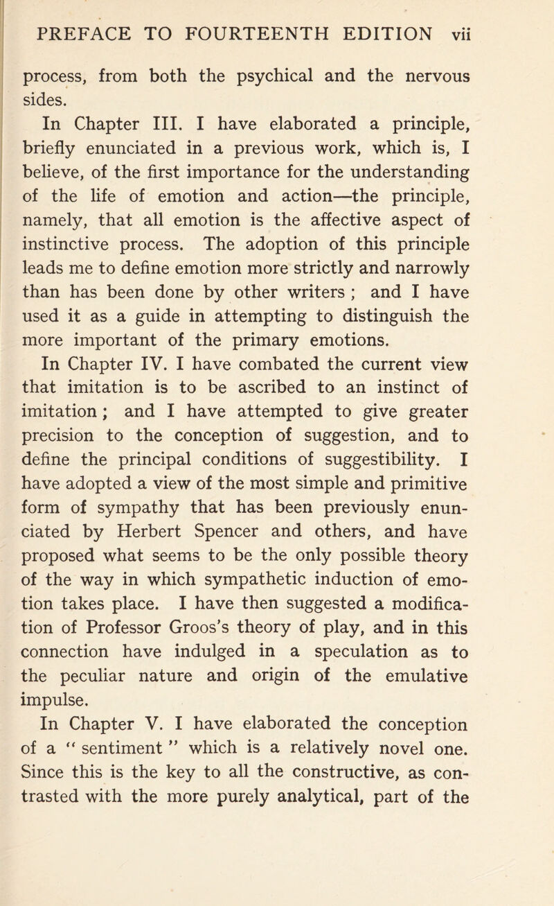 process, from both the psychical and the nervous sides. In Chapter III. I have elaborated a principle, briefly enunciated in a previous work, which is, I believe, of the first importance for the understanding of the life of emotion and action—the principle, namely, that all emotion is the affective aspect of instinctive process. The adoption of this principle leads me to define emotion more strictly and narrowly than has been done by other writers ; and I have used it as a guide in attempting to distinguish the more important of the primary emotions. In Chapter IV. I have combated the current view that imitation is to be ascribed to an instinct of imitation; and I have attempted to give greater precision to the conception of suggestion, and to define the principal conditions of suggestibility. I have adopted a view of the most simple and primitive form of sympathy that has been previously enun¬ ciated by Herbert Spencer and others, and have proposed what seems to be the only possible theory of the way in which sympathetic induction of emo¬ tion takes place. I have then suggested a modifica¬ tion of Professor Groos’s theory of play, and in this connection have indulged in a speculation as to the peculiar nature and origin of the emulative impulse. In Chapter V. I have elaborated the conception of a “ sentiment ” which is a relatively novel one. Since this is the key to all the constructive, as con¬ trasted with the more purely analytical, part of the