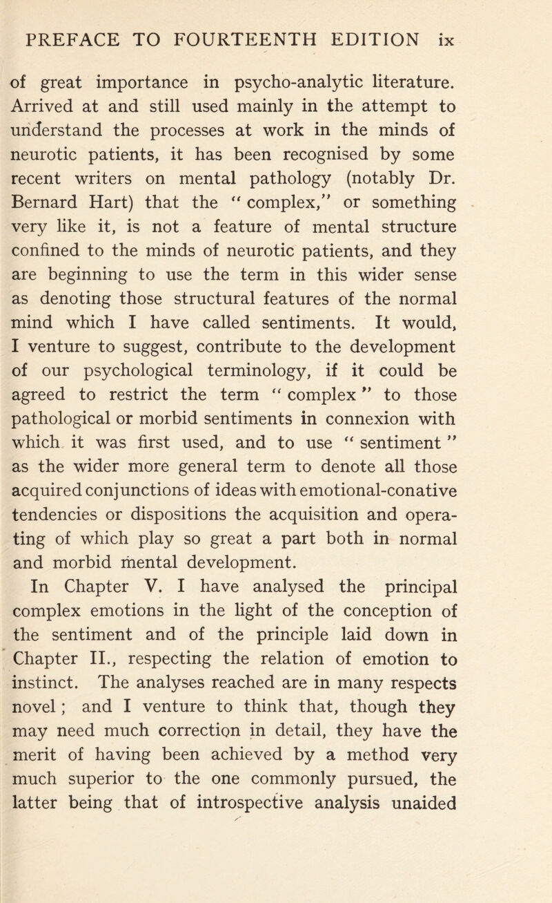 of great importance in psycho-analytic literature. Arrived at and still used mainly in the attempt to understand the processes at work in the minds of neurotic patients, it has been recognised by some recent writers on mental pathology (notably Dr. Bernard Hart) that the “ complex/’ or something very like it, is not a feature of mental structure confined to the minds of neurotic patients, and they are beginning to use the term in this wider sense as denoting those structural features of the normal mind which I have called sentiments. It would, I venture to suggest, contribute to the development of our psychological terminology, if it could be agreed to restrict the term “ complex ** to those pathological or morbid sentiments in connexion with which it was first used, and to use  sentiment ” as the wider more general term to denote all those acquired conjunctions of ideas with emotional-conative tendencies or dispositions the acquisition and opera¬ ting of which play so great a part both in normal and morbid mental development. In Chapter V. I have analysed the principal complex emotions in the light of the conception of the sentiment and of the principle laid down in Chapter II., respecting the relation of emotion to instinct. The analyses reached are in many respects novel; and I venture to think that, though they may need much correction in detail, they have the merit of having been achieved by a method very much superior to the one commonly pursued, the latter being that of introspective analysis unaided