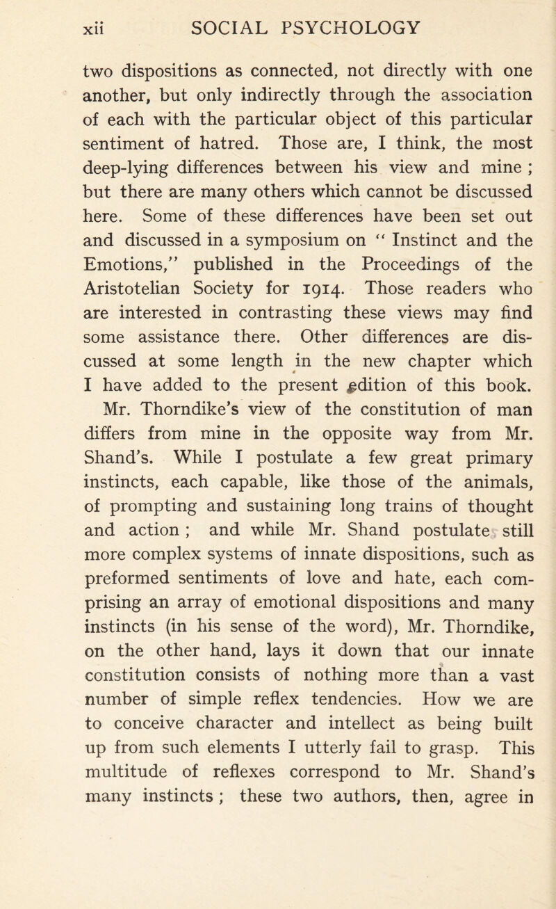 two dispositions as connected, not directly with one another, but only indirectly through the association of each with the particular object of this particular sentiment of hatred. Those are, I think, the most deep-lying differences between his view and mine ; but there are many others which cannot be discussed here. Some of these differences have been set out and discussed in a symposium on “ Instinct and the Emotions,” published in the Proceedings of the Aristotelian Society for 1914. Those readers who are interested in contrasting these views may find some assistance there. Other differences are dis¬ cussed at some length in the new chapter which I have added to the present edition of this book. Mr. Thorndike’s view of the constitution of man differs from mine in the opposite way from Mr. Shand’s. While I postulate a few great primary instincts, each capable, like those of the animals, of prompting and sustaining long trains of thought and action ; and while Mr. Shand postulate still more complex systems of innate dispositions, such as preformed sentiments of love and hate, each com¬ prising an array of emotional dispositions and many instincts (in his sense of the word), Mr. Thorndike, on the other hand, lays it down that our innate constitution consists of nothing more than a vast number of simple reflex tendencies. How we are to conceive character and intellect as being built up from such elements I utterly fail to grasp. This multitude of reflexes correspond to Mr. Shand’s many instincts ; these two authors, then, agree in