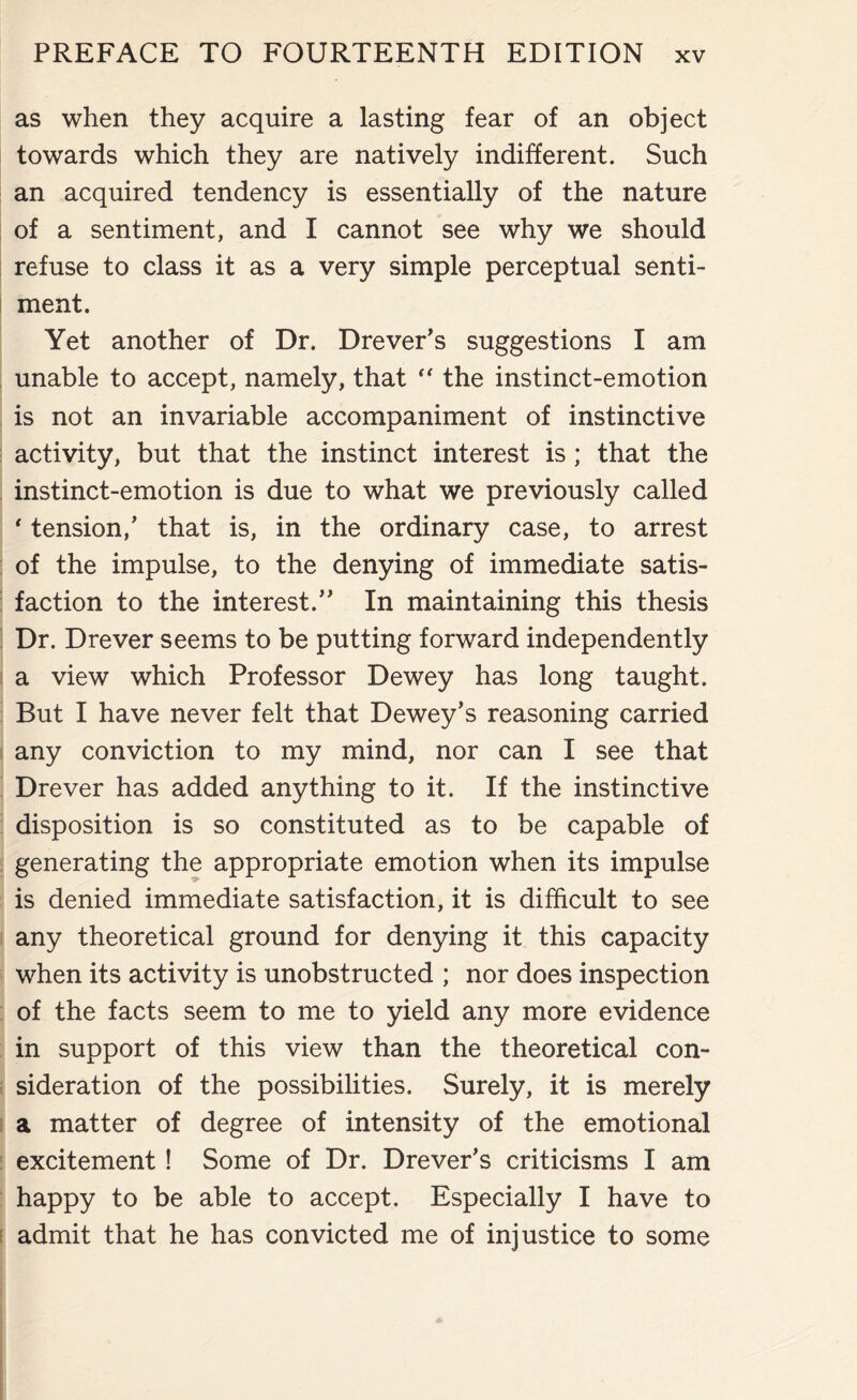 as when they acquire a lasting fear of an object towards which they are natively indifferent. Such an acquired tendency is essentially of the nature of a sentiment, and I cannot see why we should refuse to class it as a very simple perceptual senti¬ ment. Yet another of Dr. Drever’s suggestions I am unable to accept, namely, that “ the instinct-emotion is not an invariable accompaniment of instinctive activity, but that the instinct interest is; that the instinct-emotion is due to what we previously called ' tension/ that is, in the ordinary case, to arrest of the impulse, to the denying of immediate satis¬ faction to the interest.” In maintaining this thesis Dr. Drever seems to be putting forward independently a view which Professor Dewey has long taught. But I have never felt that Dewey’s reasoning carried any conviction to my mind, nor can I see that Drever has added anything to it. If the instinctive disposition is so constituted as to be capable of generating the appropriate emotion when its impulse is denied immediate satisfaction, it is difficult to see any theoretical ground for denying it this capacity when its activity is unobstructed ; nor does inspection of the facts seem to me to yield any more evidence in support of this view than the theoretical con¬ sideration of the possibilities. Surely, it is merely a matter of degree of intensity of the emotional excitement ! Some of Dr. Drever’s criticisms I am happy to be able to accept. Especially I have to admit that he has convicted me of injustice to some