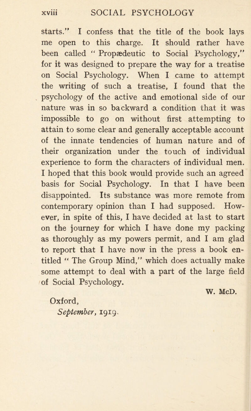 starts.’* I confess that the title of the book lays me open to this charge. It should rather have been called “ Propaedeutic to Social Psychology,” for it was designed to prepare the way for a treatise on Social Psychology. When I came to attempt the writing of such a treatise, I found that the psychology of the active and emotional side of our nature was in so backward a condition that it was impossible to go on without first attempting to attain to some clear and generally acceptable account of the innate tendencies of human nature and of their organization under the touch of individual experience to form the characters of individual men. I hoped that this book would provide such an agreed basis for Social Psychology. In that I have been disappointed. Its substance was more remote from contemporary opinion than I had supposed. How¬ ever, in spite of this, I have decided at last to start on the journey for which I have done my packing as thoroughly as my powers permit, and I am glad to report that I have now in the press a book en¬ titled “ The Group Mind,” which does actually make some attempt to deal with a part of the large field of Social Psychology. Oxford, September, 1919, W. McD.