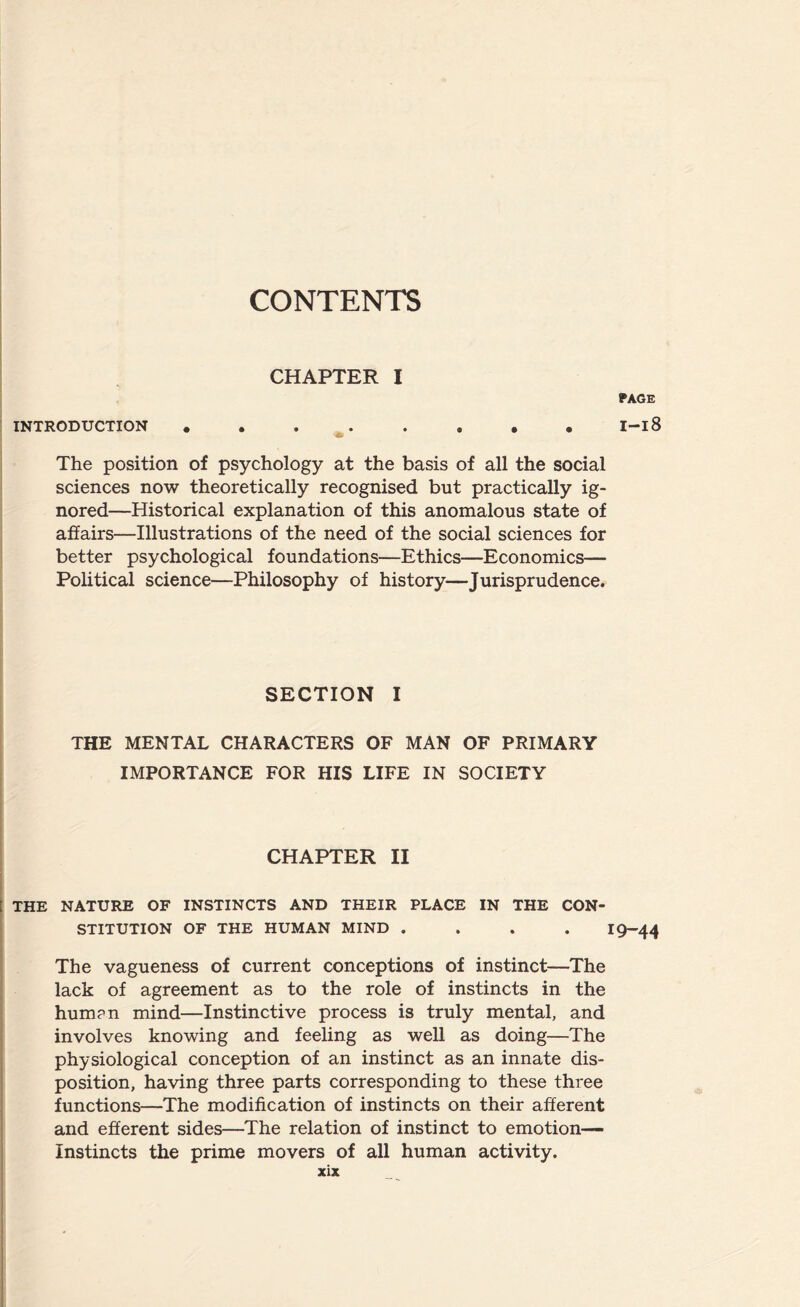 CHAPTER I PAGE INTRODUCTION •....»•• I-l8 The position of psychology at the basis of all the social sciences now theoretically recognised but practically ig¬ nored—Historical explanation of this anomalous state of affairs—Illustrations of the need of the social sciences for better psychological foundations—Ethics—Economics— Political science—Philosophy of history—Jurisprudence. SECTION I THE MENTAL CHARACTERS OF MAN OF PRIMARY IMPORTANCE FOR HIS LIFE IN SOCIETY CHAPTER II THE NATURE OF INSTINCTS AND THEIR PLACE IN THE CON¬ STITUTION OF THE HUMAN MIND .... 19-44 The vagueness of current conceptions of instinct—The lack of agreement as to the role of instincts in the hum?n mind—Instinctive process is truly mental, and involves knowing and feeling as well as doing—The physiological conception of an instinct as an innate dis¬ position, having three parts corresponding to these three functions—The modification of instincts on their afferent and efferent sides—The relation of instinct to emotion— Instincts the prime movers of all human activity.