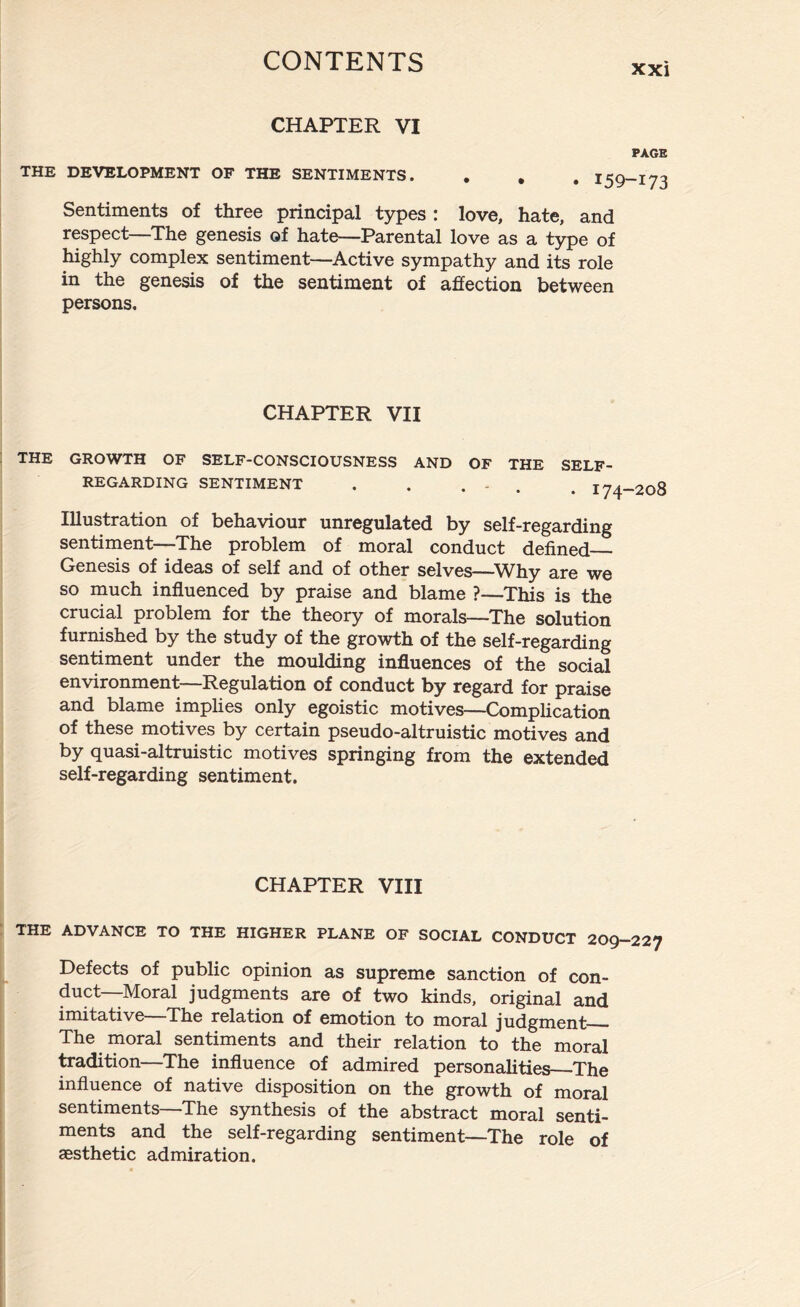 CHAPTER VI PAGE THE DEVELOPMENT OF THE SENTIMENTS. . . , Sentiments of three principal types : love, hate, and respect The genesis of hate—Parental love as a type of highly complex sentiment—Active sympathy and its role in the genesis of the sentiment of affection between persons. CHAPTER VII THE GROWTH OF SELF-CONSCIOUSNESS AND OF THE SELF- REGARDING SENTIMENT . . . - . jy Illustration of behaviour unregulated by self-regarding sentiment—The problem of moral conduct defined_ Genesis of ideas of self and of other selves—Why are we so much influenced by praise and blame ?—This is the crucial problem for the theory of morals—-The solution furnished by the study of the growth of the self-regarding sentiment under the moulding influences of the social environment—Regulation of conduct by regard for praise and blame implies only egoistic motives—Complication of these motives by certain pseudo-altruistic motives and by quasi-altruistic motives springing from the extended self-regarding sentiment. CHAPTER VIII THE ADVANCE TO THE HIGHER PLANE OF SOCIAL CONDUCT 209-227 Defects of public opinion as supreme sanction of con¬ duct—Moral judgments are of two kinds, original and imitative The relation of emotion to moral judgment_ The moral sentiments and their relation to the moral tradition—The influence of admired personalities_The influence of native disposition on the growth of moral sentiments—The synthesis of the abstract moral senti¬ ments and the self-regarding sentiment—The role of aesthetic admiration.