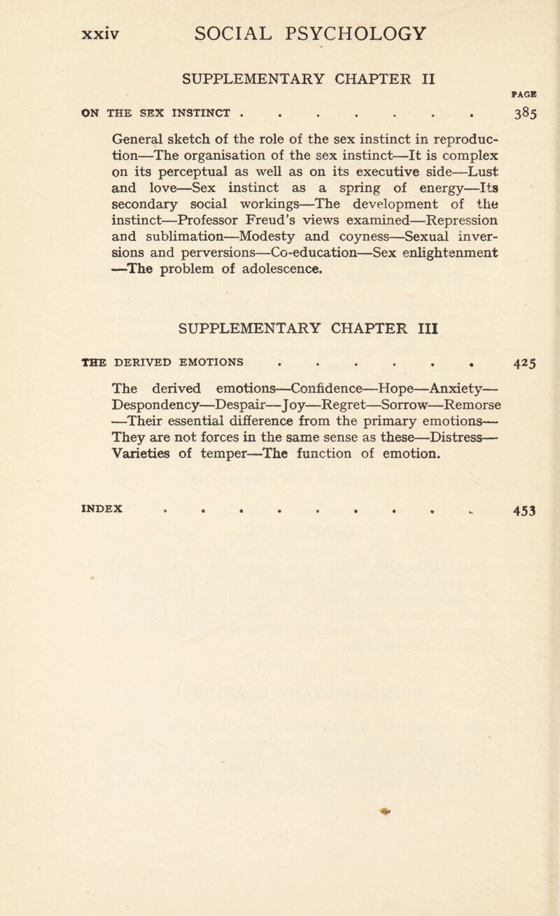 SUPPLEMENTARY CHAPTER II PAGE ON THE SEX INSTINCT ....... 385 General sketch of the role of the sex instinct in reproduc¬ tion—The organisation of the sex instinct—It is complex on its perceptual as well as on its executive side—Lust and love—Sex instinct as a spring of energy—Its secondary social workings—-The development of the instinct—Professor Freud's views examined—Repression and sublimation—Modesty and coyness—Sexual inver¬ sions and perversions—Co-education—Sex enlightenment —The problem of adolescence. SUPPLEMENTARY CHAPTER III THE DERIVED EMOTIONS ...... 425 The derived emotions—Confidence—Hope—Anxiety— Despondency—Despair—Joy—Regret—Sorrow—Remorse —Their essential difference from the primary emotions— They are not forces in the same sense as these—Distress— Varieties of temper—The function of emotion. INDEX 453