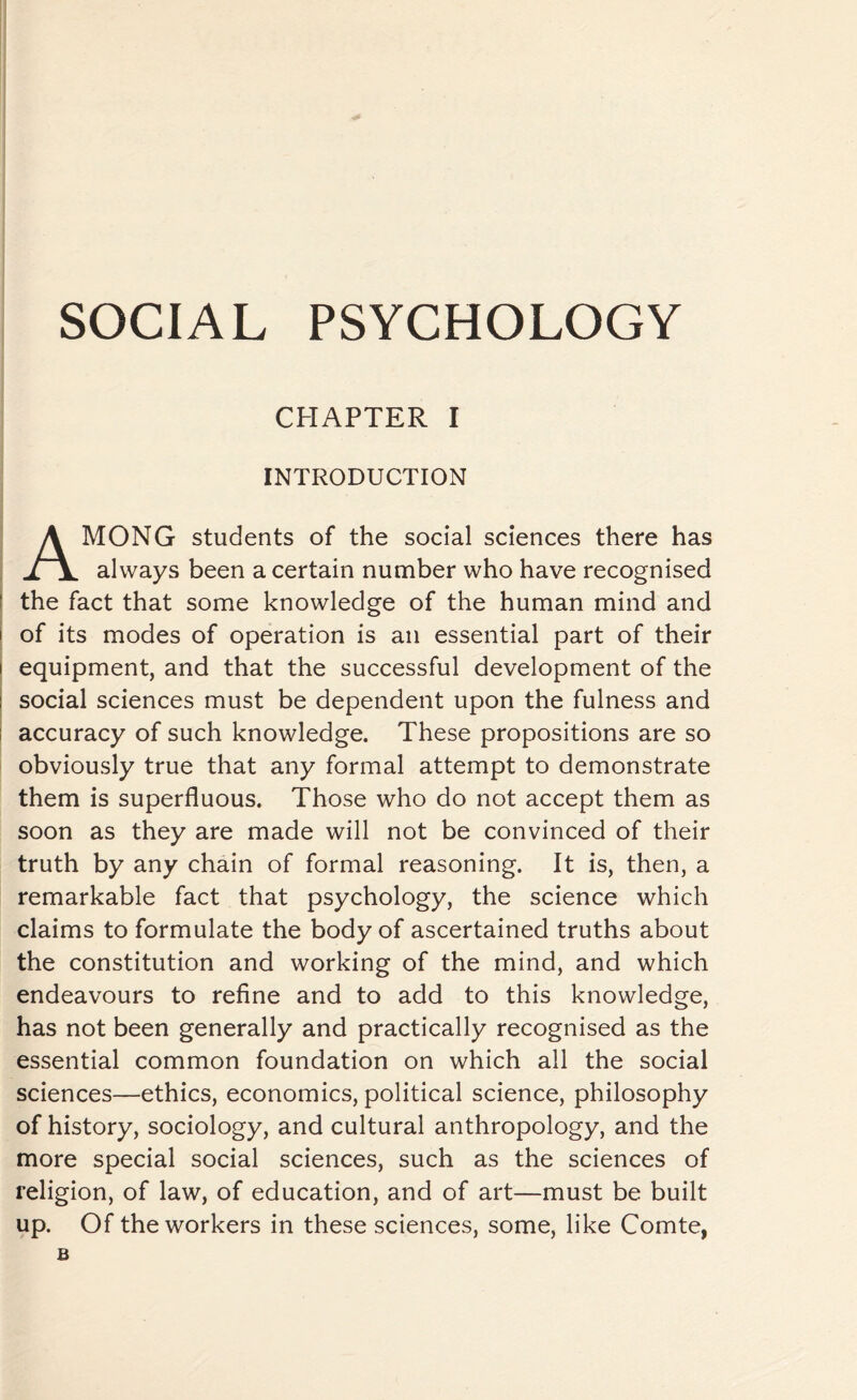 CHAPTER I INTRODUCTION AMONG students of the social sciences there has always been a certain number who have recognised the fact that some knowledge of the human mind and i of its modes of operation is an essential part of their i equipment, and that the successful development of the social sciences must be dependent upon the fulness and accuracy of such knowledge. These propositions are so obviously true that any formal attempt to demonstrate them is superfluous. Those who do not accept them as soon as they are made will not be convinced of their truth by any chain of formal reasoning. It is, then, a remarkable fact that psychology, the science which claims to formulate the body of ascertained truths about the constitution and working of the mind, and which endeavours to refine and to add to this knowledge, has not been generally and practically recognised as the essential common foundation on which all the social sciences—ethics, economics, political science, philosophy of history, sociology, and cultural anthropology, and the more special social sciences, such as the sciences of religion, of law, of education, and of art—must be built up. Of the workers in these sciences, some, like Comte, B