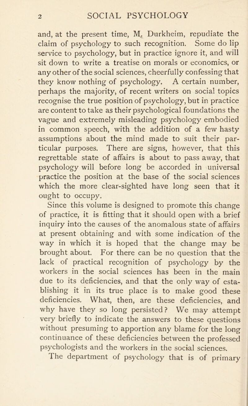 and, at the present time, M. Durkheim, repudiate the claim of psychology to such recognition. Some do lip service to psychology, but in practice ignore it, and will sit down to write a treatise on morals or economics, or any other of the social sciences, cheerfully confessing that they know nothing of psychology. A certain number, perhaps the majority, of recent writers on social topics recognise the true position of psychology, but in practice are content to take as their psychological foundations the vague and extremely misleading psychology embodied in common speech, with the addition of a few hasty assumptions about the mind made to suit their par¬ ticular purposes. There are signs, however, that this regrettable state of affairs is about to pass away, that psychology will before long be accorded in universal practice the position at the base of the social sciences which the more clear-sighted have long seen that it ought to occupy. Since this volume is designed to promote this change of practice, it is fitting that it should open with a brief inquiry into the causes of the anomalous state of affairs at present obtaining and with some indication of the way in which it is hoped that the change may be brought about. For there can be no question that the lack of practical recognition of psychology by the workers in the social sciences has been in the main due to its deficiencies, and that the only way of esta¬ blishing it in its true place is to make good these deficiencies. What, then, are these deficiencies, and why have they so long persisted? We may attempt very briefly to indicate the answers to these questions without presuming to apportion any blame for the long continuance of these deficiencies between the professed psychologists and the workers in the social sciences. The department of psychology that is of primary