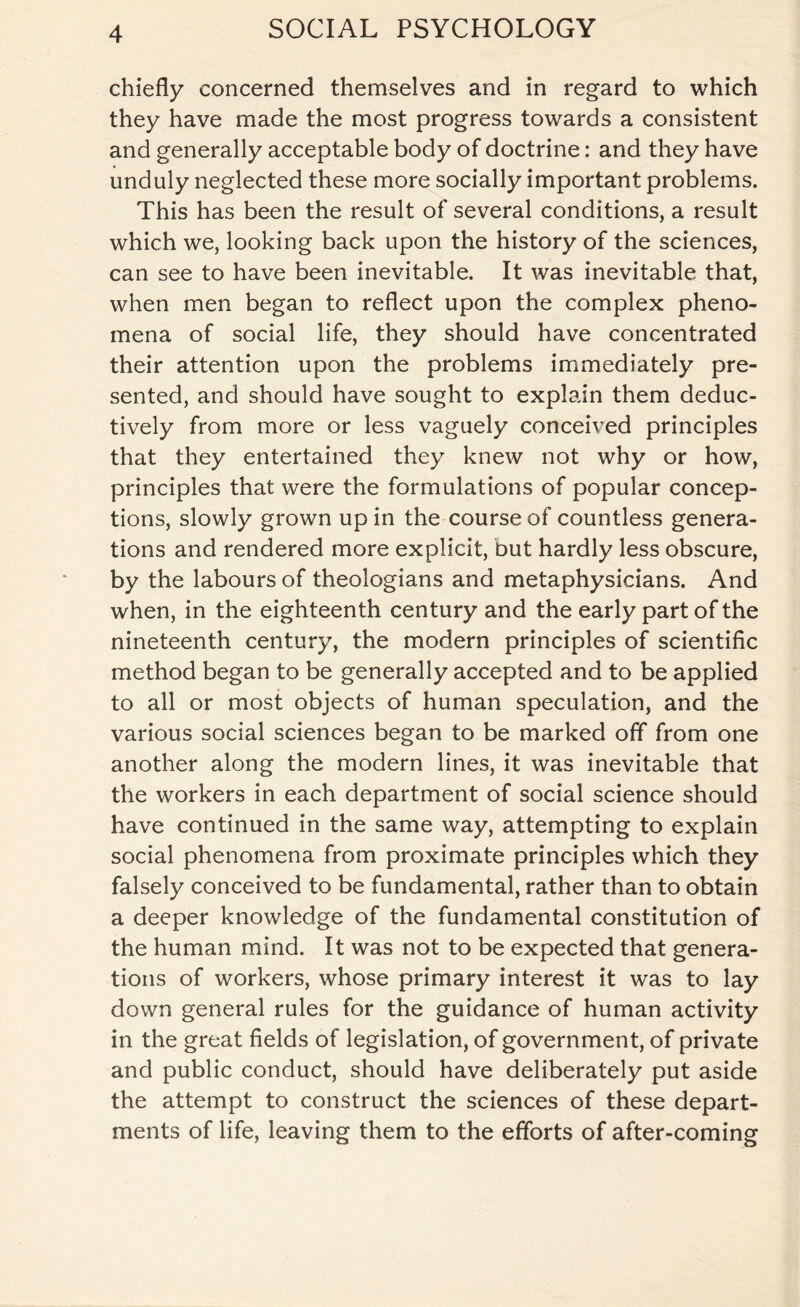 chiefly concerned themselves and in regard to which they have made the most progress towards a consistent and generally acceptable body of doctrine: and they have unduly neglected these more socially important problems. This has been the result of several conditions, a result which we, looking back upon the history of the sciences, can see to have been inevitable. It was inevitable that, when men began to reflect upon the complex pheno¬ mena of social life, they should have concentrated their attention upon the problems immediately pre¬ sented, and should have sought to explain them deduc¬ tively from more or less vaguely conceived principles that they entertained they knew not why or how, principles that were the formulations of popular concep¬ tions, slowly grown up in the course of countless genera¬ tions and rendered more explicit, but hardly less obscure, by the labours of theologians and metaphysicians. And when, in the eighteenth century and the early part of the nineteenth century, the modern principles of scientific method began to be generally accepted and to be applied to all or most objects of human speculation, and the various social sciences began to be marked off from one another along the modern lines, it was inevitable that the workers in each department of social science should have continued in the same way, attempting to explain social phenomena from proximate principles which they falsely conceived to be fundamental, rather than to obtain a deeper knowledge of the fundamental constitution of the human mind. It was not to be expected that genera¬ tions of workers, whose primary interest it was to lay down general rules for the guidance of human activity in the great fields of legislation, of government, of private and public conduct, should have deliberately put aside the attempt to construct the sciences of these depart¬ ments of life, leaving them to the efforts of after-coming