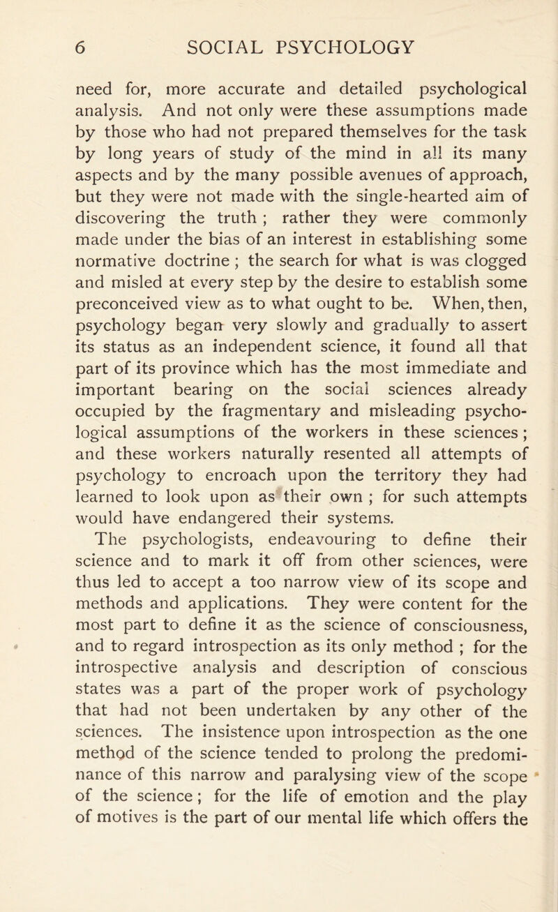 need for, more accurate and detailed psychological analysis. And not only were these assumptions made by those who had not prepared themselves for the task by long years of study of the mind in all its many aspects and by the many possible avenues of approach, but they were not made with the single-hearted aim of discovering the truth ; rather they were commonly made under the bias of an interest in establishing some normative doctrine ; the search for what is was clogged and misled at every step by the desire to establish some preconceived view as to what ought to be. When, then, psychology began very slowly and gradually to assert its status as an independent science, it found all that part of its province which has the most immediate and important bearing on the social sciences already occupied by the fragmentary and misleading psycho¬ logical assumptions of the workers in these sciences; and these workers naturally resented all attempts of psychology to encroach upon the territory they had learned to look upon as their own ; for such attempts would have endangered their systems. The psychologists, endeavouring to define their science and to mark it off from other sciences, were thus led to accept a too narrow view of its scope and methods and applications. They were content for the most part to define it as the science of consciousness, and to regard introspection as its only method ; for the introspective analysis and description of conscious states was a part of the proper work of psychology that had not been undertaken by any other of the sciences. The insistence upon introspection as the one method of the science tended to prolong the predomi¬ nance of this narrow and paralysing view of the scope of the science; for the life of emotion and the play of motives is the part of our mental life which offers the