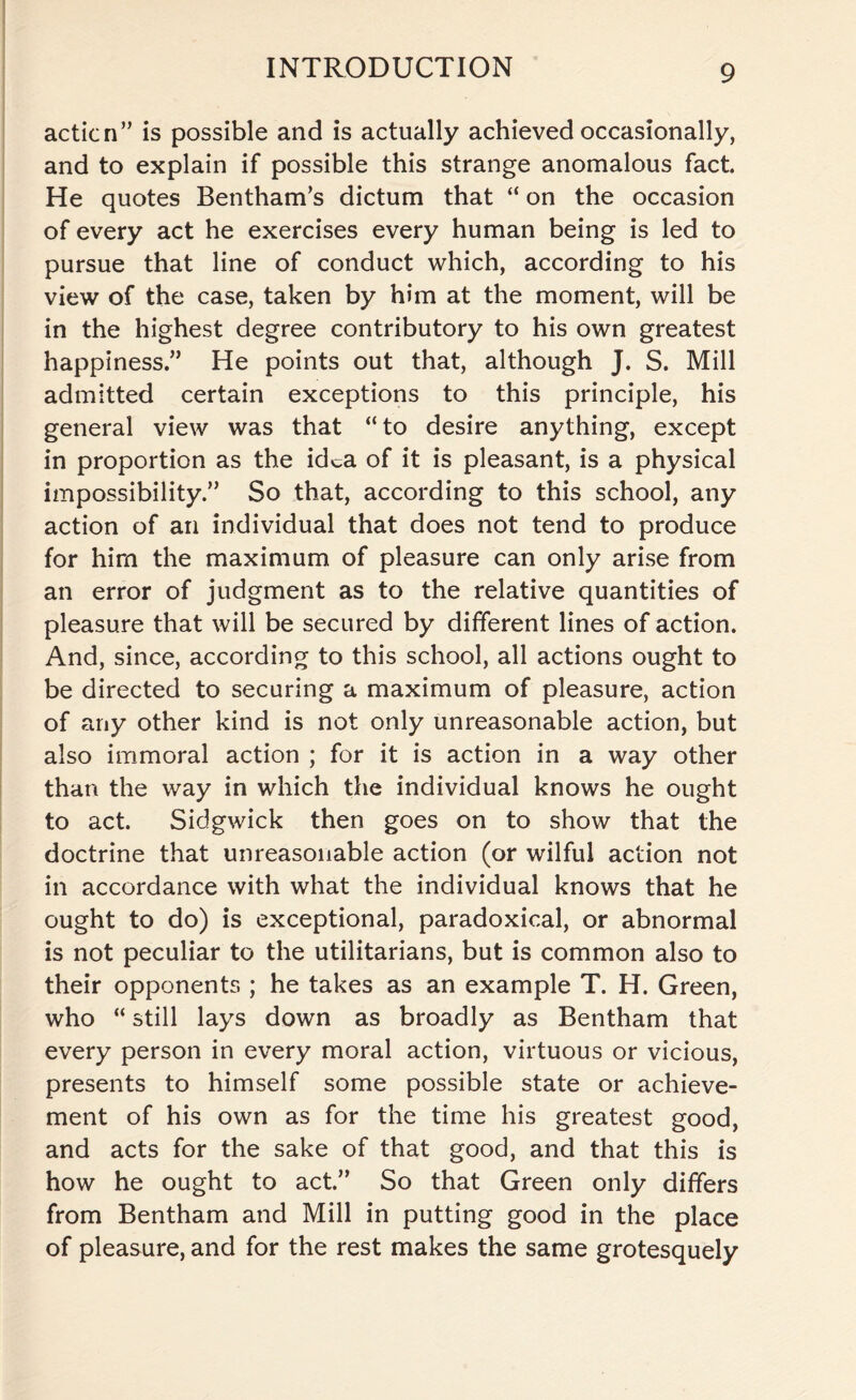 action” is possible and is actually achieved occasionally, and to explain if possible this strange anomalous fact. He quotes Bentham’s dictum that “ on the occasion of every act he exercises every human being is led to pursue that line of conduct which, according to his view of the case, taken by him at the moment, will be in the highest degree contributory to his own greatest happiness.” He points out that, although J. S. Mill admitted certain exceptions to this principle, his general view was that “ to desire anything, except in proportion as the idea of it is pleasant, is a physical impossibility.” So that, according to this school, any action of an individual that does not tend to produce for him the maximum of pleasure can only arise from an error of judgment as to the relative quantities of pleasure that will be secured by different lines of action. And, since, according to this school, all actions ought to be directed to securing a maximum of pleasure, action of any other kind is not only unreasonable action, but also immoral action ; for it is action in a way other than the way in which the individual knows he ought to act. Sidgwick then goes on to show that the doctrine that unreasonable action (or wilful action not in accordance with what the individual knows that he ought to do) is exceptional, paradoxical, or abnormal is not peculiar to the utilitarians, but is common also to their opponents ; he takes as an example T. H. Green, who “ still lays down as broadly as Bentham that every person in every moral action, virtuous or vicious, presents to himself some possible state or achieve¬ ment of his own as for the time his greatest good, and acts for the sake of that good, and that this is how he ought to act.” So that Green only differs from Bentham and Mill in putting good in the place of pleasure, and for the rest makes the same grotesquely