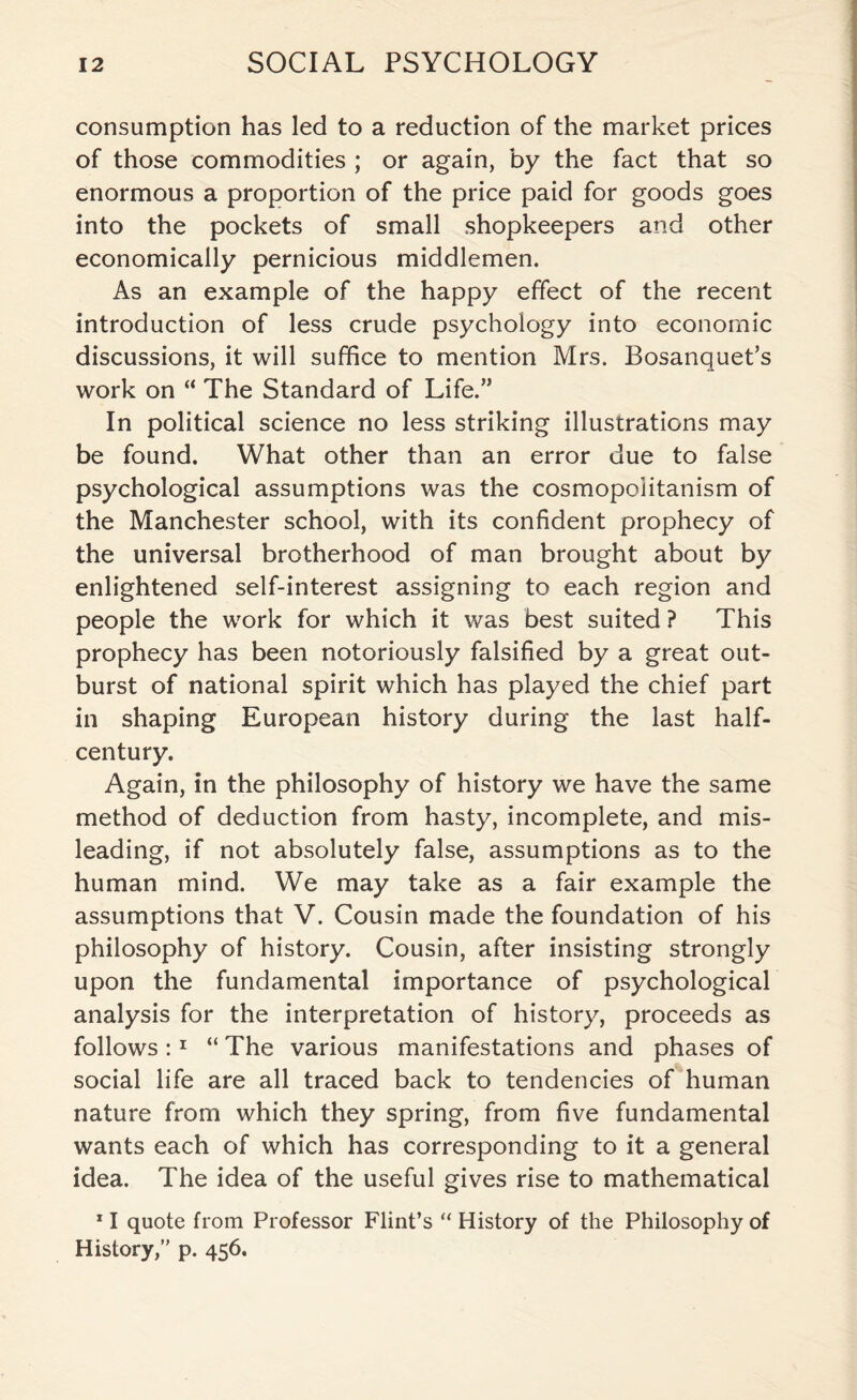 consumption has led to a reduction of the market prices of those commodities ; or again, by the fact that so enormous a proportion of the price paid for goods goes into the pockets of small shopkeepers and other economically pernicious middlemen. As an example of the happy effect of the recent introduction of less crude psychology into economic discussions, it will suffice to mention Mrs. Bosanquet’s work on “ The Standard of Life.” In political science no less striking illustrations may be found. What other than an error due to false psychological assumptions was the cosmopolitanism of the Manchester school, with its confident prophecy of the universal brotherhood of man brought about by enlightened self-interest assigning to each region and people the work for which it was best suited ? This prophecy has been notoriously falsified by a great out¬ burst of national spirit which has played the chief part in shaping European history during the last half- century. Again, in the philosophy of history we have the same method of deduction from hasty, incomplete, and mis¬ leading, if not absolutely false, assumptions as to the human mind. We may take as a fair example the assumptions that V. Cousin made the foundation of his philosophy of history. Cousin, after insisting strongly upon the fundamental importance of psychological analysis for the interpretation of history, proceeds as follows :1 “ The various manifestations and phases of social life are all traced back to tendencies of human nature from which they spring, from five fundamental wants each of which has corresponding to it a general idea. The idea of the useful gives rise to mathematical 11 quote from Professor Flint’s “ History of the Philosophy of History,” p. 456.