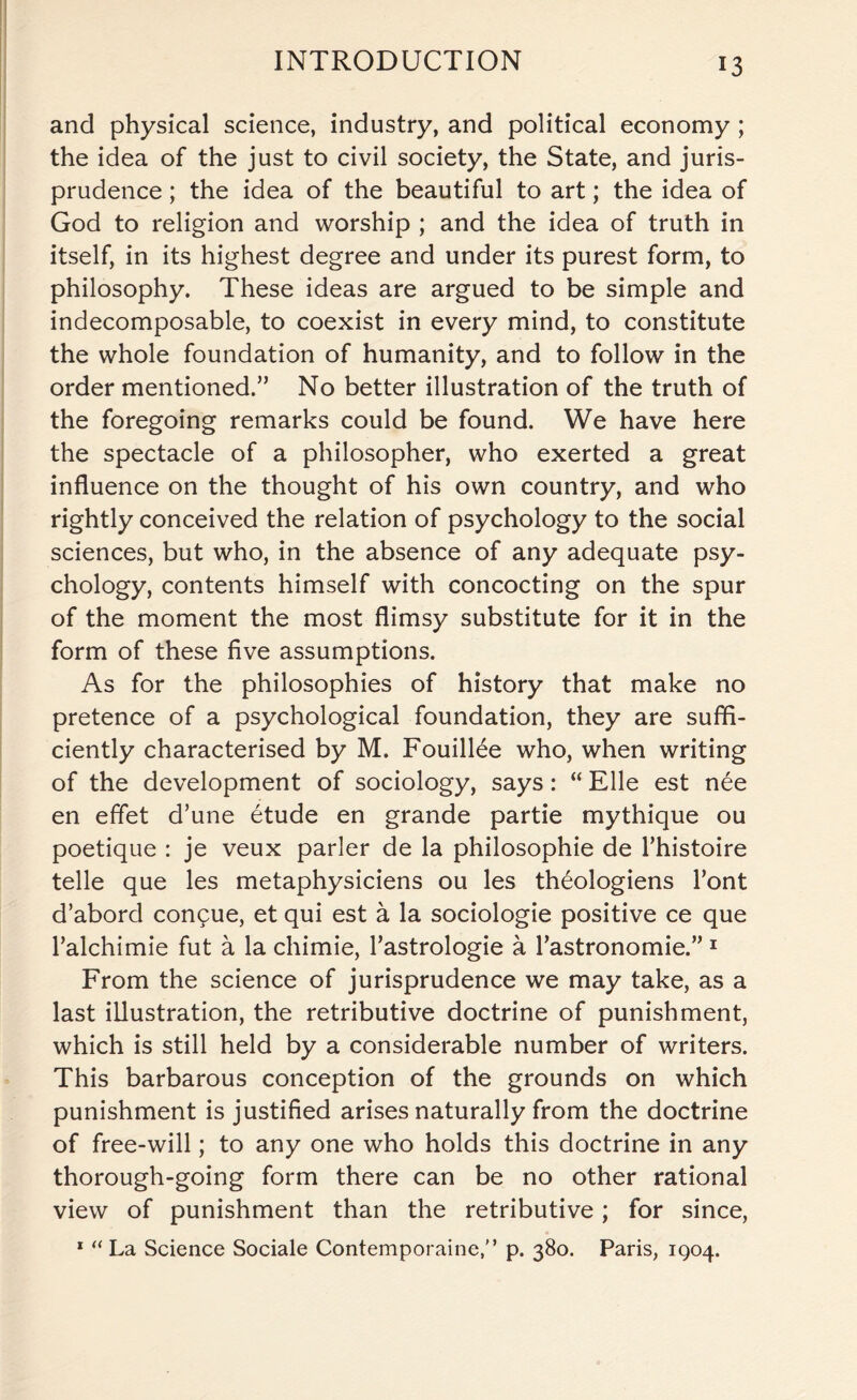 and physical science, industry, and political economy ; the idea of the just to civil society, the State, and juris¬ prudence ; the idea of the beautiful to art; the idea of God to religion and worship ; and the idea of truth in itself, in its highest degree and under its purest form, to philosophy. These ideas are argued to be simple and indecomposable, to coexist in every mind, to constitute the whole foundation of humanity, and to follow in the order mentioned.” No better illustration of the truth of the foregoing remarks could be found. We have here the spectacle of a philosopher, who exerted a great influence on the thought of his own country, and who rightly conceived the relation of psychology to the social sciences, but who, in the absence of any adequate psy¬ chology, contents himself with concocting on the spur of the moment the most flimsy substitute for it in the form of these five assumptions. As for the philosophies of history that make no pretence of a psychological foundation, they are suffi¬ ciently characterised by M. Fouillee who, when writing of the development of sociology, says: “ Elle est nee en effet d’une etude en grande partie mythique ou poetique : je veux parler de la philosophic de Thistoire telle que les metaphysiciens ou les th£ologiens font d’abord conpue, et qui est a la sociologie positive ce que l’alchimie fut a la chimie, l’astrologie a Tastronomie.” 1 From the science of jurisprudence we may take, as a last illustration, the retributive doctrine of punishment, which is still held by a considerable number of writers. This barbarous conception of the grounds on which punishment is justified arises naturally from the doctrine of free-will; to any one who holds this doctrine in any thorough-going form there can be no other rational view of punishment than the retributive; for since, 1 “ La Science Sociale Contemporaine, p. 380. Paris, 1904.