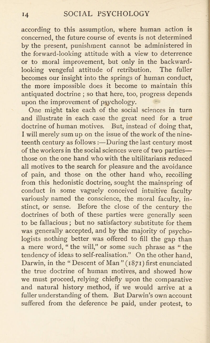 according to this assumption, where human action is concerned, the future course of events is not determined by the present, punishment cannot be administered in the forward-looking attitude with a view to deterrence or to moral improvement, but only in the backward¬ looking vengeful attitude of retribution. The fuller becomes our insight into the springs of human conduct, the more impossible does it become to maintain this antiquated doctrine ; so that here, too, progress depends upon the improvement of psychology. One might take each of the social sciences in turn and illustrate in each case the great need for a true doctrine of human motives. But, instead of doing that, I will merely sum up on the issue of the work of the nine¬ teenth century as follows :—During the last century most of the workers in the social sciences were of two parties— those on the one hand who with the utilitarians reduced all motives to the search for pleasure and the avoidance of pain, and those on the other hand who, recoiling from this hedonistic doctrine, sought the mainspring of conduct in some vaguely conceived intuitive faculty variously named the conscience, the moral faculty, in¬ stinct, or sense. Before the close of the century the doctrines of both of these parties were generally seen to be fallacious ; but no satisfactory substitute for them was generally accepted, and by the majority of psycho¬ logists nothing better was offered to fill the gap than a mere word, “ the will,” or some such phrase as “ the tendency of ideas to self-realisation.” On the other hand, Darwin, in the “ Descent of Man ” (1871) first enunciated the true doctrine of human motives, and showed how we must proceed, relying chiefly upon the comparative and natural history method, if we would arrive at a fuller understanding of them. But Darwin’s own account suffered from the deference he paid, under protest, to