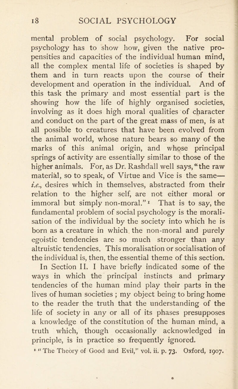 mental problem of social psychology. For social psychology has to show how, given the native pro¬ pensities and capacities of the individual human mind, all the complex mental life of societies is shaped by them and in turn reacts upon the course of their development and operation in the individual. And of this task the primary and most essential part is the showing how the life of highly organised societies, involving as it does high moral qualities of character and conduct on the part of the great mass of men, is at all possible to creatures that have been evolved from the animal world, whose nature bears so many of the marks of this animal origin, and whose principal springs of activity are essentially similar to those of the higher animals. For, as Dr. Rashdall well says,“the raw material, so to speak, of Virtue and Vice is the same— i.e.y desires which in themselves, abstracted from their relation to the higher self, are not either moral or immoral but simply non-moral.”1 That is to say, the fundamental problem of social psychology is the morali- sation of the individual by the society into which he is born as a creature in which the non-moral and purely egoistic tendencies are so much stronger than any altruistic tendencies. This moralisation or socialisation of the individual is, then, the essential theme of this section. In Section II. I have briefly indicated some of the ways in which the principal instincts and primary tendencies of the human mind play their parts in the lives of human societies ; my object being to bring home to the reader the truth that the understanding of the life of society in any or all of its phases presupposes a knowledge of the constitution of the human mind, a truth which, though occasionally acknowledged in principle, is in practice so frequently ignored. 1 “ The Theory of Good and Evil,” vol. ii. p. 73. Oxford, 1907.