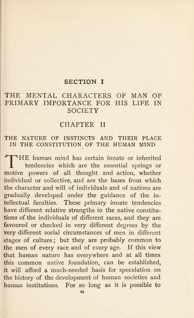 SECTION I THE MENTAL CHARACTERS OF MAN OF PRIMARY IMPORTANCE FOR HIS LIFE IN SOCIETY CHAPTER II THE NATURE OF INSTINCTS AND THEIR PLACE IN THE CONSTITUTION OF THE HUMAN MIND 4 THE human mind has certain innate or inherited tendencies which are the essential springs or motive powers of all thought and action, whether individual or collective, and are the bases from which the character and will of individuals and of nations are gradually developed under the guidance of the in¬ tellectual faculties. These primary innate tendencies have different relative strengths in the native constitu¬ tions of the individuals of different races, and they are favoured or checked in very different degrees by the very different social circumstances of men in different stages of culture; but they are probably common to the men of every race and of every age. If this view that human nature has everywhere and at all times this common native foundation, can be established, it will afford a much-needed basis for speculation on the history of the development of human societies and human institutions. For so long as it is possible to