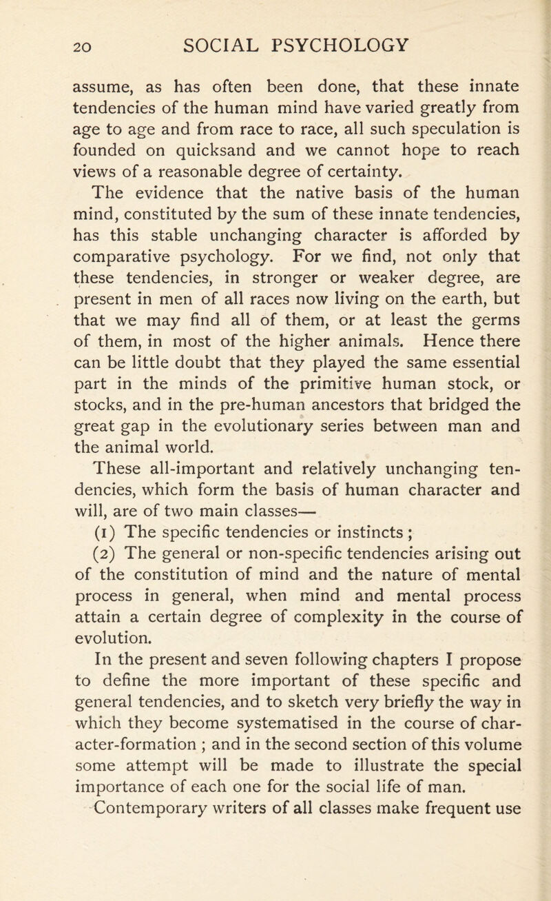 assume, as has often been done, that these innate tendencies of the human mind have varied greatly from age to age and from race to race, all such speculation is founded on quicksand and we cannot hope to reach views of a reasonable degree of certainty. The evidence that the native basis of the human mind, constituted by the sum of these innate tendencies, has this stable unchanging character is afforded by comparative psychology. For we find, not only that these tendencies, in stronger or weaker degree, are present in men of all races now living on the earth, but that we may find all of them, or at least the germs of them, in most of the higher animals. Hence there can be little doubt that they played the same essential part in the minds of the primitive human stock, or stocks, and in the pre-human ancestors that bridged the great gap in the evolutionary series between man and the animal world. These all-important and relatively unchanging ten¬ dencies, which form the basis of human character and will, are of two main classes— (1) The specific tendencies or instincts ; (2) The general or non-specific tendencies arising out of the constitution of mind and the nature of mental process in general, when mind and mental process attain a certain degree of complexity in the course of evolution. In the present and seven following chapters I propose to define the more important of these specific and general tendencies, and to sketch very briefly the way in which they become systematised in the course of char¬ acter-formation ; and in the second section of this volume some attempt will be made to illustrate the special importance of each one for the social life of man. Contemporary writers of all classes make frequent use