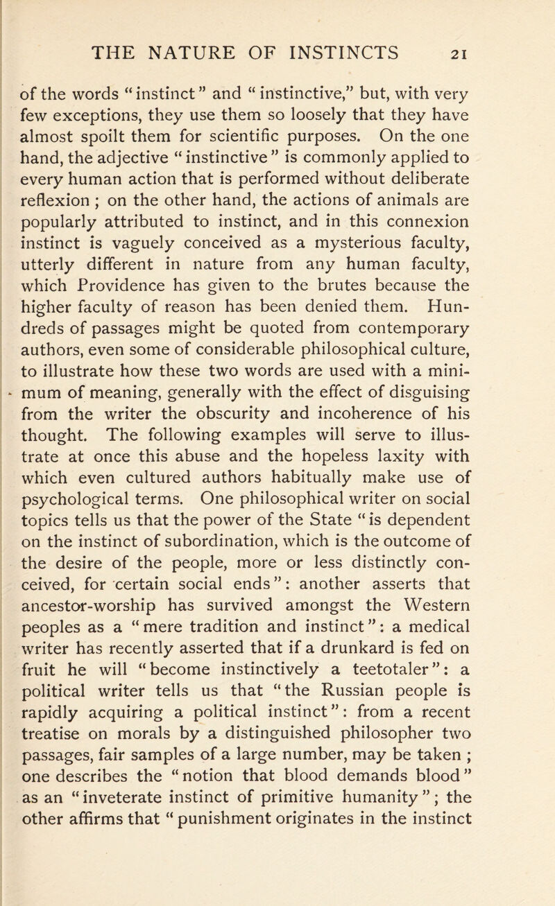 of the words “ instinct ” and “ instinctive,” but, with very few exceptions, they use them so loosely that they have almost spoilt them for scientific purposes. On the one hand, the adjective “ instinctive ” is commonly applied to every human action that is performed without deliberate reflexion ; on the other hand, the actions of animals are popularly attributed to instinct, and in this connexion instinct is vaguely conceived as a mysterious faculty, utterly different in nature from any human faculty, which Providence has given to the brutes because the higher faculty of reason has been denied them. Hun¬ dreds of passages might be quoted from contemporary authors, even some of considerable philosophical culture, to illustrate how these two words are used with a mini- * mum of meaning, generally with the effect of disguising from the writer the obscurity and incoherence of his thought. The following examples will serve to illus¬ trate at once this abuse and the hopeless laxity with which even cultured authors habitually make use of psychological terms. One philosophical writer on social topics tells us that the power of the State “ is dependent on the instinct of subordination, which is the outcome of the desire of the people, more or less distinctly con¬ ceived, for certain social ends ”: another asserts that ancestor-worship has survived amongst the Western peoples as a “ mere tradition and instinct ”: a medical writer has recently asserted that if a drunkard is fed on fruit he will “become instinctively a teetotaler”: a political writer tells us that “the Russian people is rapidly acquiring a political instinct”: from a recent treatise on morals by a distinguished philosopher two passages, fair samples of a large number, may be taken ; one describes the “ notion that blood demands blood ” as an “inveterate instinct of primitive humanity”; the other affirms that “ punishment originates in the instinct