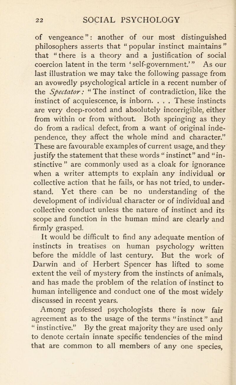 of vengeance ”: another of our most distinguished philosophers asserts that “ popular instinct maintains ” that “there is a theory and a justification of social coercion latent in the term ‘ self-government.’ ” As our last illustration we may take the following passage from an avowedly psychological article in a recent number of the Spectator: “The instinct of contradiction, like the instinct of acquiescence, is inborn. . , . These instincts are very deep-rooted and absolutely incorrigible, either from within or from without. Both springing as they do from a radical defect, from a want of original inde¬ pendence, they affect the whole mind and character.” These are favourable examples of current usage, and they justify the statement that these words “ instinct” and “in¬ stinctive ” are commonly used as a cloak for ignorance when a writer attempts to explain any individual or collective action that he fails, or has not tried, to under¬ stand. Yet there can be no understanding of the development of individual character or of individual and collective conduct unless the nature of instinct and its scope and function in the human mind are clearly and firmly grasped. It would be difficult to find any adequate mention of instincts in treatises on human psychology written before the middle of last century. But the work of Darwin and of Herbert Spencer has lifted to some extent the veil of mystery from the instincts of animals, and has made the problem of the relation of instinct to human intelligence and conduct one of the most widely discussed in recent years. Among professed psychologists there is now fair agreement as to the usage of the terms “instinct” and “ instinctive.” By the great majority they are used only to denote certain innate specific tendencies of the mind that are common to all members of any one species,