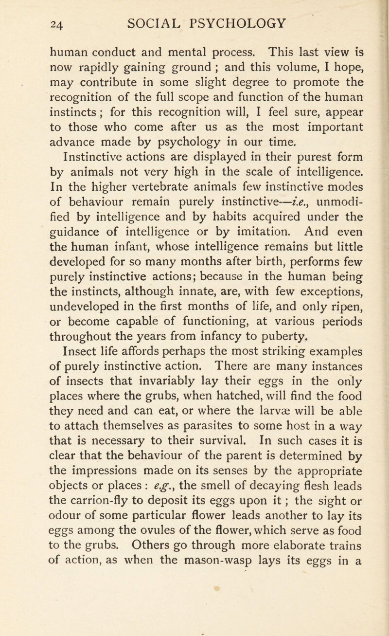 human conduct and mental process. This last view is now rapidly gaining ground ; and this volume, I hope, may contribute in some slight degree to promote the recognition of the full scope and function of the human instincts; for this recognition will, I feel sure, appear to those who come after us as the most important advance made by psychology in our time. Instinctive actions are displayed in their purest form by animals not very high in the scale of intelligence. In the higher vertebrate animals few instinctive modes of behaviour remain purely instinctive—z>., unmodi¬ fied by intelligence and by habits acquired under the guidance of intelligence or by imitation. And even the human infant, whose intelligence remains but little developed for so many months after birth, performs few purely instinctive actions; because in the human being the instincts, although innate, are, with few exceptions, undeveloped in the first months of life, and only ripen, or become capable of functioning, at various periods throughout the years from infancy to puberty. Insect life affords perhaps the most striking examples of purely instinctive action. There are many instances of insects that invariably lay their eggs in the only places where the grubs, when hatched, will find the food they need and can eat, or where the larvae will be able to attach themselves as parasites to some host in a way that is necessary to their survival. In such cases it is clear that the behaviour of the parent is determined by the impressions made on its senses by the appropriate objects or places : eg., the smell of decaying flesh leads the carrion-fly to deposit its eggs upon it; the sight or odour of some particular flower leads another to lay its eggs among the ovules of the flower, which serve as food to the grubs. Others go through more elaborate trains of action, as when the mason-wasp lays its eggs in a