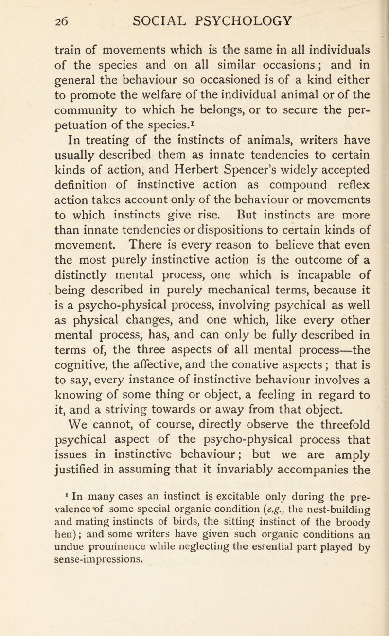 train of movements which is the same in all individuals of the species and on all similar occasions; and in general the behaviour so occasioned is of a kind either to promote the welfare of the individual animal or of the community to which he belongs, or to secure the per¬ petuation of the species.1 In treating of the instincts of animals, writers have usually described them as innate tendencies to certain kinds of action, and Herbert Spencers widely accepted definition of instinctive action as compound reflex action takes account only of the behaviour or movements to which instincts give rise. But instincts are more than innate tendencies or dispositions to certain kinds of movement. There is every reason to believe that even the most purely instinctive action is the outcome of a distinctly mental process, one which is incapable of being described in purely mechanical terms, because it is a psycho-physical process, involving psychical as well as physical changes, and one which, like every other mental process, has, and can only be fully described in terms of, the three aspects of all mental process—the cognitive, the affective, and the conative aspects ; that is to say, every instance of instinctive behaviour involves a knowing of some thing or object, a feeling in regard to it, and a striving towards or away from that object. We cannot, of course, directly observe the threefold psychical aspect of the psycho-physical process that issues in instinctive behaviour; but we are amply justified in assuming that it invariably accompanies the 1 In many cases an instinct is excitable only during the pre¬ valence of some special organic condition (e.gthe nest-building and mating instincts of birds, the sitting instinct of the broody hen); and some writers have given such organic conditions an undue prominence while neglecting the essential part played by sense-impressions.