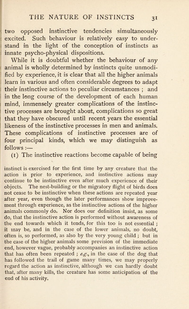 two opposed instinctive tendencies simultaneously excited. Such behaviour is relatively easy to under¬ stand in the light of the conception of instincts as li innate psycho-physical dispositions. While it is doubtful whether the behaviour of any animal is wholly determined by instincts quite unmodi¬ fied by experience, it is clear that all the higher animals learn in various and often considerable degrees to adapt their instinctive actions to peculiar circumstances ; and in the long course of the development of each human mind, immensely greater complications of the instinc¬ tive processes are brought about, complications so great that they have obscured until recent years the essential likeness of the instinctive processes in men and animals. These complications of instinctive processes are of four principal kinds, which we may distinguish as follows :— (1) The instinctive reactions become capable of being instinct is exercised for the first time by any creature that the action is prior to experience, and instinctive actions may continue to be instinctive even after much experience of their objects. The nest-building or the migratory flight of birds does not cease to be instinctive when these actions are repeated year after year, even though the later performances show improve¬ ment through experience, as the instinctive actions of the higher animals commonly do. Nor does our definition insist, as some do, that the instinctive action is performed without awareness of the end towards which it tends, for this too is not essential ; it may be, and in the case of the lower animals, no doubt, often is, so performed, as also by the very young child ; but in the case of the higher animals some prevision of the immediate end, however vague, probably accompanies an instinctive action that has often been repeated ; eg., in the case of the dog that has followed the trail of game many times, we may properly regard the action as instinctive, although we can hardly doubt that, after many kills, the creature has some anticipation of the end of his activity.