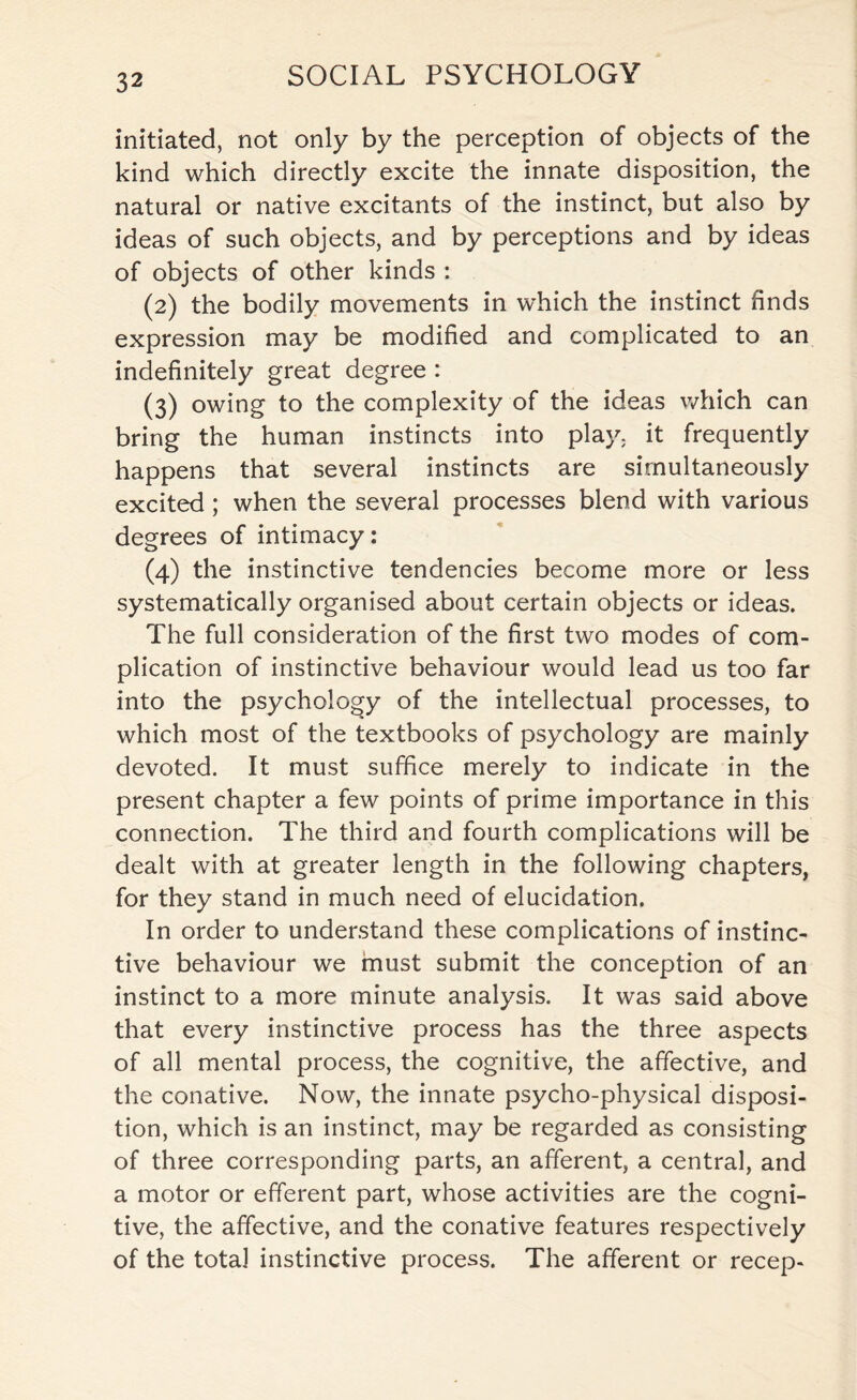 initiated, not only by the perception of objects of the kind which directly excite the innate disposition, the natural or native excitants of the instinct, but also by ideas of such objects, and by perceptions and by ideas of objects of other kinds : (2) the bodily movements in which the instinct finds expression may be modified and complicated to an indefinitely great degree : (3) owing to the complexity of the ideas which can bring the human instincts into play, it frequently happens that several instincts are simultaneously excited ; when the several processes blend with various degrees of intimacy: (4) the instinctive tendencies become more or less systematically organised about certain objects or ideas. The full consideration of the first two modes of com¬ plication of instinctive behaviour would lead us too far into the psychology of the intellectual processes, to which most of the textbooks of psychology are mainly devoted. It must suffice merely to indicate in the present chapter a few points of prime importance in this connection. The third and fourth complications will be dealt with at greater length in the following chapters, for they stand in much need of elucidation. In order to understand these complications of instinc¬ tive behaviour we must submit the conception of an instinct to a more minute analysis. It was said above that every instinctive process has the three aspects of all mental process, the cognitive, the affective, and the conative. Now, the innate psycho-physical disposi¬ tion, which is an instinct, may be regarded as consisting of three corresponding parts, an afferent, a central, and a motor or efferent part, whose activities are the cogni¬ tive, the affective, and the conative features respectively of the total instinctive process. The afferent or recep-