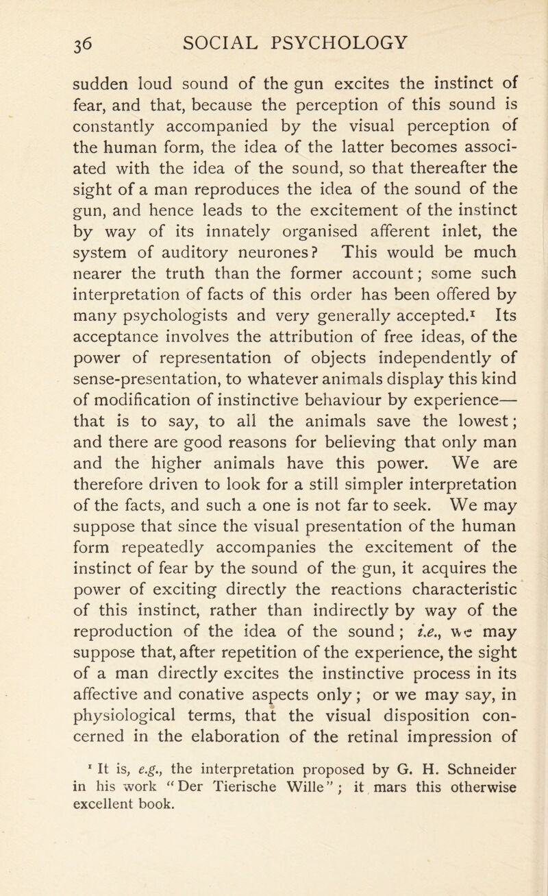 sudden loud sound of the gun excites the instinct of fear, and that, because the perception of this sound is constantly accompanied by the visual perception of the human form, the idea of the latter becomes associ¬ ated with the idea of the sound, so that thereafter the sight of a man reproduces the idea of the sound of the gun, and hence leads to the excitement of the instinct by way of its innately organised afferent inlet, the system of auditory neurones? This would be much nearer the truth than the former account; some such interpretation of facts of this order has been offered by many psychologists and very generally accepted.1 Its acceptance involves the attribution of free ideas, of the power of representation of objects independently of sense-presentation, to whatever animals display this kind of modification of instinctive behaviour by experience— that is to say, to ail the animals save the lowest; and there are good reasons for believing that only man and the higher animals have this power. We are therefore driven to look for a still simpler interpretation of the facts, and such a one is not far to seek. We may suppose that since the visual presentation of the human form repeatedly accompanies the excitement of the instinct of fear by the sound of the gun, it acquires the power of exciting directly the reactions characteristic of this instinct, rather than indirectly by way of the reproduction of the idea of the sound; i.e.t we may suppose that, after repetition of the experience, the sight of a man directly excites the instinctive process in its affective and conative aspects only; or we may say, in physiological terms, that the visual disposition con¬ cerned in the elaboration of the retinal impression of 1 It is, e.g., the interpretation proposed by G. H. Schneider in his work “ Der Tierische Wille”; it mars this otherwise excellent book.