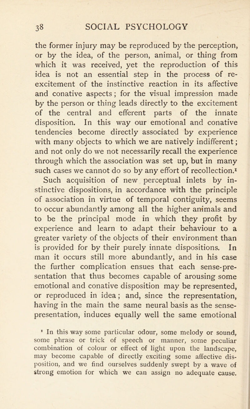 the former injury may be reproduced by the perception, or by the idea, of the person, animal, or thing from which it was received, yet the reproduction of this idea is not an essential step in the process of re¬ excitement of the instinctive reaction in its affective and conative aspects; for the visual impression made by the person or thing leads directly to the excitement of the central and efferent parts of the innate disposition. In this way our emotional and conative tendencies become directly associated by experience with many objects to which we are natively indifferent; and not only do we not necessarily recall the experience through which the association was set up, but in many such cases we cannot do so by any effort of recollection.1 Such acquisition of new perceptual inlets by in¬ stinctive dispositions, in accordance with the principle of association in virtue of temporal contiguity, seems to occur abundantly among all the higher animals and to be the principal mode in which they profit by experience and learn to adapt their behaviour to a greater variety of the objects of their environment than is provided for by their purely innate dispositions. In man it occurs still more abundantly, and in his case the further complication ensues that each sense-pre¬ sentation that thus becomes capable of arousing some emotional and conative disposition may be represented, or reproduced in idea; and, since the representation, having in the main the same neural basis as the sense- presentation, induces equally well the same emotional 1 In this way some particular odour, some melody or sound, some phrase or trick of speech or manner, some peculiar combination of colour or effect of light upon the landscape, may become capable of directly exciting some affective dis¬ position, and we find ourselves suddenly swept by a wave of strong emotion for which we can assign no adequate cause.