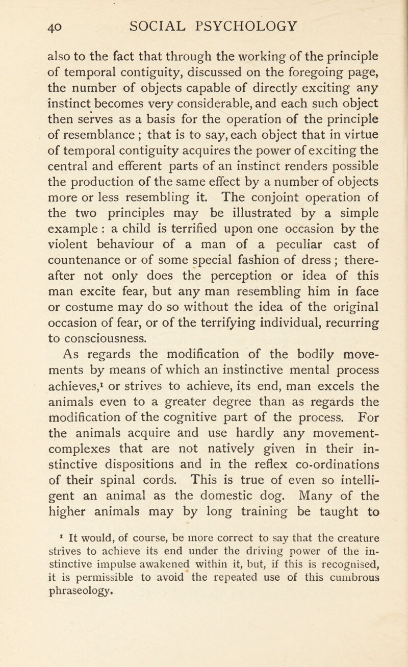 also to the fact that through the working of the principle of temporal contiguity, discussed on the foregoing page, the number of objects capable of directly exciting any instinct becomes very considerable, and each such object then serves as a basis for the operation of the principle of resemblance ; that is to say, each object that in virtue of temporal contiguity acquires the power of exciting the central and efferent parts of an instinct renders possible the production of the same effect by a number of objects more or less resembling it. The conjoint operation of the two principles may be illustrated by a simple example : a child is terrified upon one occasion by the violent behaviour of a man of a peculiar cast of countenance or of some special fashion of dress ; there¬ after not only does the perception or idea of this man excite fear, but any man resembling him in face or costume may do so without the idea of the original occasion of fear, or of the terrifying individual, recurring to consciousness. As regards the modification of the bodily move¬ ments by means of which an instinctive mental process achieves,1 or strives to achieve, its end, man excels the animals even to a greater degree than as regards the modification of the cognitive part of the process. For the animals acquire and use hardly any movement- complexes that are not natively given in their in¬ stinctive dispositions and in the reflex co-ordinations of their spinal cords. This is true of even so intelli¬ gent an animal as the domestic dog. Many of the higher animals may by long training be taught to 1 It would, of course, be more correct to say that the creature strives to achieve its end under the driving power of the in¬ stinctive impulse awakened within it, but, if this is recognised, it is permissible to avoid the repeated use of this cumbrous phraseology.