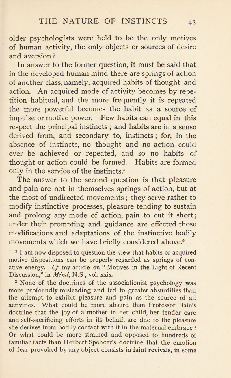 older psychologists were held to be the only motives of human activity, the only objects or sources of desire and aversion ? In answer to the former question, it must be said that in the developed human mind there are springs of action of another class, namely, acquired habits of thought and action. An acquired mode of activity becomes by repe¬ tition habitual, and the more frequently it is repeated the more powerful becomes the habit as a source of impulse or motive power. Few habits can equal in this respect the principal instincts ; and habits are in a sense derived from, and secondary to, instincts; for, in the absence of instincts, no thought and no action could ever be achieved or repeated, and so no habits of thought or action could be formed. Habits are formed only in the service of the instincts.* The answer to the second question is that pleasure and pain are not in themselves springs of action, but at the most of undirected movements; they serve rather to modify instinctive processes, pleasure tending to sustain and prolong any mode of action, pain to cut it short; under their prompting and guidance are effected those modifications and adaptations of the instinctive bodily movements which we have briefly considered above.2 1 I am now disposed to question the view that habits or acquired motive dispositions can be properly regarded as springs of con¬ ative energy. Cf my article on “ Motives in the Light of Recent Discussion,” in Mind,, N.S., vol. xxix. 2 None of the doctrines of the associationist psychology was more profoundly misleading and led to greater absurdities than the attempt to exhibit pleasure and pain as the source of all activities. What could be more absurd than Professor Bain’s doctrine that the joy of a mother in her child, her tender care and self-sacrificing efforts in its behalf, are due to the pleasure she derives from bodily contact with it in the maternal embrace ? Or what could be more strained and opposed to hundreds of familiar facts than Herbert Spencer’s doctrine that the emotion of fear provoked by any object consists in faint revivals, in some