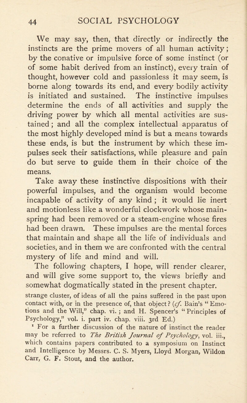 We may say, then, that directly or indirectly the instincts are the prime movers of all human activity; by the conative or impulsive force of some instinct (or of some habit derived from an instinct), every train of thought, however cold and passionless it may seem, is borne along towards its end, and every bodily activity is initiated and sustained. The instinctive impulses determine the ends of all activities and supply the driving power by which all mental activities are sus¬ tained ; and all the complex intellectual apparatus of the most highly developed mind is but a means towards these ends, is but the instrument by which these im¬ pulses seek their satisfactions, while pleasure and pain do but serve to guide them in their choice of the means. Take away these instinctive dispositions with their powerful impulses, and the organism would become incapable of activity of any kind ; it would lie inert and motionless like a wonderful clockwork whose main¬ spring had been removed or a steam-engine whose fires had been drawn. These impulses are the mental forces that maintain and shape all the life of individuals and societies, and in them we are confronted with the central mystery of life and mind and will. The following chapters, I hope, will render clearer, and will give some support to, the views briefly and somewhat dogmatically stated in the present chapter. strange cluster, of ideas of all the pains suffered in the past upon contact with, or in the presence of, that object? (cj. Bain’s “Emo¬ tions and the Will,” chap. vi. ; and H. Spencer’s “ Principles of Psychology,” vol. i. part iv. chap. viii. 3rd Ed.) 1 For a further discussion of the nature of instinct the reader may be referred to The British Journal of Psychology, vol. iii., which contains papers contributed to a symposium on Instinct and Intelligence by Messrs. C. S. Myers, Lloyd Morgan, Wildon Carr, G. F. Stout, and the author.