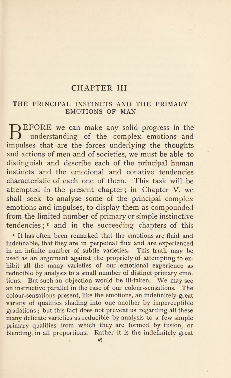 CHAPTER III THE PRINCIPAL INSTINCTS AND THE PRIMARY EMOTIONS OF MAN BEFORE we can make any solid progress in the understanding of the complex emotions and impulses that are the forces underlying the thoughts and actions of men and of societies, we must be able to distinguish and describe each of the principal human instincts and the emotional and conative tendencies characteristic of each one of them. This task will be attempted in the present chapter; in Chapter V. we shall seek to analyse some of the principal complex emotions and impulses, to display them as compounded from the limited number of primary or simple instinctive tendencies;1 and in the succeeding chapters of this 1 It has often been remarked that the emotions are fluid and indefinable, that they are in perpetual flux and are experienced in an infinite number of subtle varieties. This truth may be used as an argument against the propriety of attempting to ex¬ hibit all the many varieties of our emotional experience as reducible by analysis to a small number of distinct primary emo¬ tions. But such an objection would be ill-taken. We may see an instructive parallel in the case of our colour-sensations. The colour-sensations present, like the emotions, an indefinitely great variety of qualities shading into one another by imperceptible gradations ; but this fact does not prevent us regarding all these many delicate varieties as reducible by analysis to a few simple primary qualities from which they are formed by fusion, or blending, in all proportions. Rather it is the indefinitely great