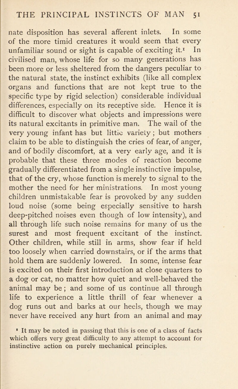 nate disposition has several afferent inlets. In some of the more timid creatures it would seem that every unfamiliar sound or sight is capable of exciting it.1 In civilised man, whose life for so many generations has been more or less sheltered from the dangers peculiar to the natural state, the instinct exhibits (like all complex organs and functions that are not kept true to the specific type by rigid selection) considerable individual differences, especially on its receptive side. Hence it is difficult to discover what objects and impressions were its natural excitants in primitive man. The wail of the very young infant has but little variety; but mothers claim to be able to distinguish the cries of fear, of anger, and of bodily discomfort, at a very early age, and it is probable that these three modes of reaction become gradually differentiated from a single instinctive impulse, that of the cry, whose function is merely to signal to the mother the need for her ministrations. In most young children unmistakable fear is provoked by any sudden loud noise (some being especially sensitive to harsh deep-pitched noises even though of low intensity), and all through life such noise remains for many of us the surest and most frequent excitant of the instinct. Other children, while still in arms, show fear if held too loosely when carried downstairs, or if the arms that hold them are suddenly lowered. In some, intense fear is excited on their first introduction at close quarters to a dog or cat, no matter how quiet and well-behaved the animal may be; and some of us continue all through life to experience a little thrill of fear whenever a dog runs out and barks at our heels, though we may never have received any hurt from an animal and may * It may be noted in passing that this is one of a class of facts which offers very great difficulty to any attempt to account for instinctive action on purely mechanical principles.