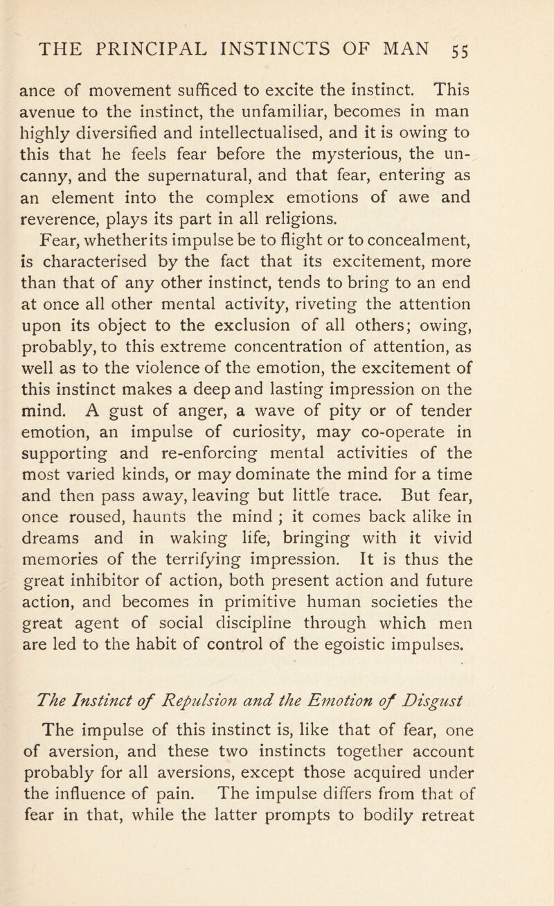 ance of movement sufficed to excite the instinct. This avenue to the instinct, the unfamiliar, becomes in man highly diversified and intellectualised, and it is owing to this that he feels fear before the mysterious, the un¬ canny, and the supernatural, and that fear, entering as an element into the complex emotions of awe and reverence, plays its part in all religions. Fear, whetherits impulse be to flight or to concealment, is characterised by the fact that its excitement, more than that of any other instinct, tends to bring to an end at once all other mental activity, riveting the attention upon its object to the exclusion of all others; owing, probably, to this extreme concentration of attention, as well as to the violence of the emotion, the excitement of this instinct makes a deep and lasting impression on the mind. A gust of anger, a wave of pity or of tender emotion, an impulse of curiosity, may co-operate in supporting and re-enforcing mental activities of the most varied kinds, or may dominate the mind for a time and then pass away, leaving but little trace. But fear, once roused, haunts the mind ; it comes back alike in dreams and in waking life, bringing with it vivid memories of the terrifying impression. It is thus the great inhibitor of action, both present action and future action, and becomes in primitive human societies the great agent of social discipline through which men are led to the habit of control of the egoistic impulses. The Instinct of Repulsion and the Emotion of Disgust The impulse of this instinct is, like that of fear, one of aversion, and these two instincts together account probably for all aversions, except those acquired under the influence of pain. The impulse differs from that of fear in that, while the latter prompts to bodily retreat