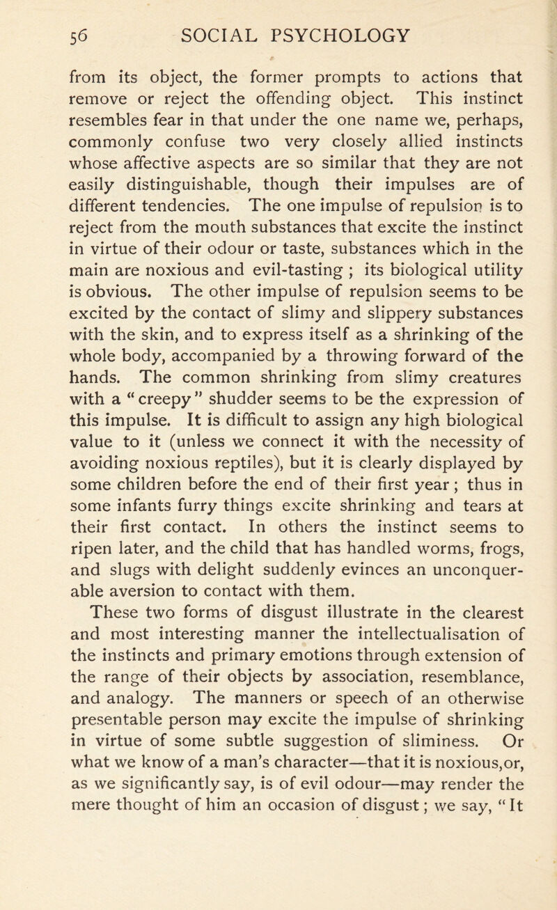 from its object, the former prompts to actions that remove or reject the offending object. This instinct resembles fear in that under the one name we, perhaps, commonly confuse two very closely allied instincts whose affective aspects are so similar that they are not easily distinguishable, though their impulses are of different tendencies. The one impulse of repulsion is to reject from the mouth substances that excite the instinct in virtue of their odour or taste, substances which in the main are noxious and evil-tasting ; its biological utility is obvious. The other impulse of repulsion seems to be excited by the contact of slimy and slippery substances with the skin, and to express itself as a shrinking of the whole body, accompanied by a throwing forward of the hands. The common shrinking from slimy creatures with a “ creepy ” shudder seems to be the expression of this impulse. It is difficult to assign any high biological value to it (unless we connect it with the necessity of avoiding noxious reptiles), but it is clearly displayed by some children before the end of their first year; thus in some infants furry things excite shrinking and tears at their first contact. In others the instinct seems to ripen later, and the child that has handled worms, frogs, and slugs with delight suddenly evinces an unconquer¬ able aversion to contact with them. These two forms of disgust illustrate in the clearest and most interesting manner the intellectualisation of the instincts and primary emotions through extension of the range of their objects by association, resemblance, and analogy. The manners or speech of an otherwise presentable person may excite the impulse of shrinking in virtue of some subtle suggestion of sliminess. Or what we know of a man’s character—that it is noxious,or, as we significantly say, is of evil odour—may render the mere thought of him an occasion of disgust; we say, “ It