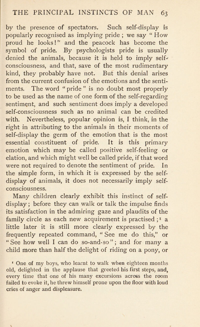 by the presence of spectators. Such self-display is popularly recognised as implying pride ; we say “ How proud he looks! ” and the peacock has become the symbol of pride. By psychologists pride is usually denied the animals, because it is held to imply self-’ consciousness, and that, save of the most rudimentary kind, they probably have not. But this denial arises from the current confusion of the emotions and the senti¬ ments. The word “ pride ” is no doubt most properly to be used as the name of one form of the self-regarding sentiment, and such sentiment does imply a developed self-consciousness such as no animal can be credited with. Nevertheless, popular opinion is, I think, in the right in attributing to the animals in their moments of self-display the germ of the emotion that is the most essential constituent of pride. It is this primary emotion which may be called positive self-feeling or elation, and which might well be called pride, if that word were not required to denote the sentiment of pride. In the simple form, in which it is expressed by the self¬ display of animals, it does not necessarily imply self- consciousness. Many children clearly exhibit this instinct of self¬ display ; before they can walk or talk the impulse finds its satisfaction in the admiring gaze and plaudits of the family circle as each new acquirement is practised ;x a little later it is still more clearly expressed by the frequently repeated command, “ See me do this,” or “See how well I can do so-and-so”; and for many a child more than half the delight of riding on a pony, or 1 One of my boys, who learnt to walk when eighteen months old, delighted in the applause that greeted his first steps, and, every time that one of his many excursions across the room failed to evoke it, he threw himself prone upon the floor with loud cries of anger and displeasure.