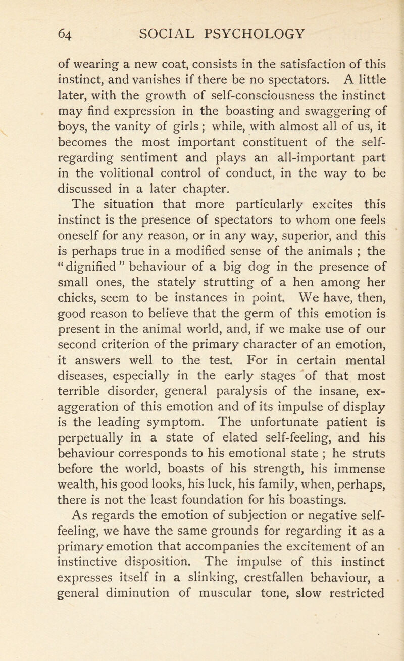 of wearing a new coat, consists in the satisfaction of this instinct, and vanishes if there be no spectators. A little later, with the growth of self-consciousness the instinct may find expression in the boasting and swaggering of boys, the vanity of girls; while, with almost all of us, it becomes the most important constituent of the self- regarding sentiment and plays an all-important part in the volitional control of conduct, in the way to be discussed in a later chapter. The situation that more particularly excites this instinct is the presence of spectators to whom one feels oneself for any reason, or in any way, superior, and this is perhaps true in a modified sense of the animals ; the “dignified” behaviour of a big dog in the presence of small ones, the stately strutting of a hen among her chicks, seem to be instances in point. We have, then, good reason to believe that the germ of this emotion is present in the animal world, and, if we make use of our second criterion of the primary character of an emotion, it answers well to the test. For in certain mental diseases, especially in the early stages of that most terrible disorder, general paralysis of the insane, ex¬ aggeration of this emotion and of its impulse of display is the leading symptom. The unfortunate patient is perpetually in a state of elated self-feeling, and his behaviour corresponds to his emotional state ; he struts before the world, boasts of his strength, his immense wealth, his good looks, his luck, his family, when, perhaps, there is not the least foundation for his boastings. As regards the emotion of subjection or negative self¬ feeling, we have the same grounds for regarding it as a primary emotion that accompanies the excitement of an instinctive disposition. The impulse of this instinct expresses itself in a slinking, crestfallen behaviour, a general diminution of muscular tone, slow restricted