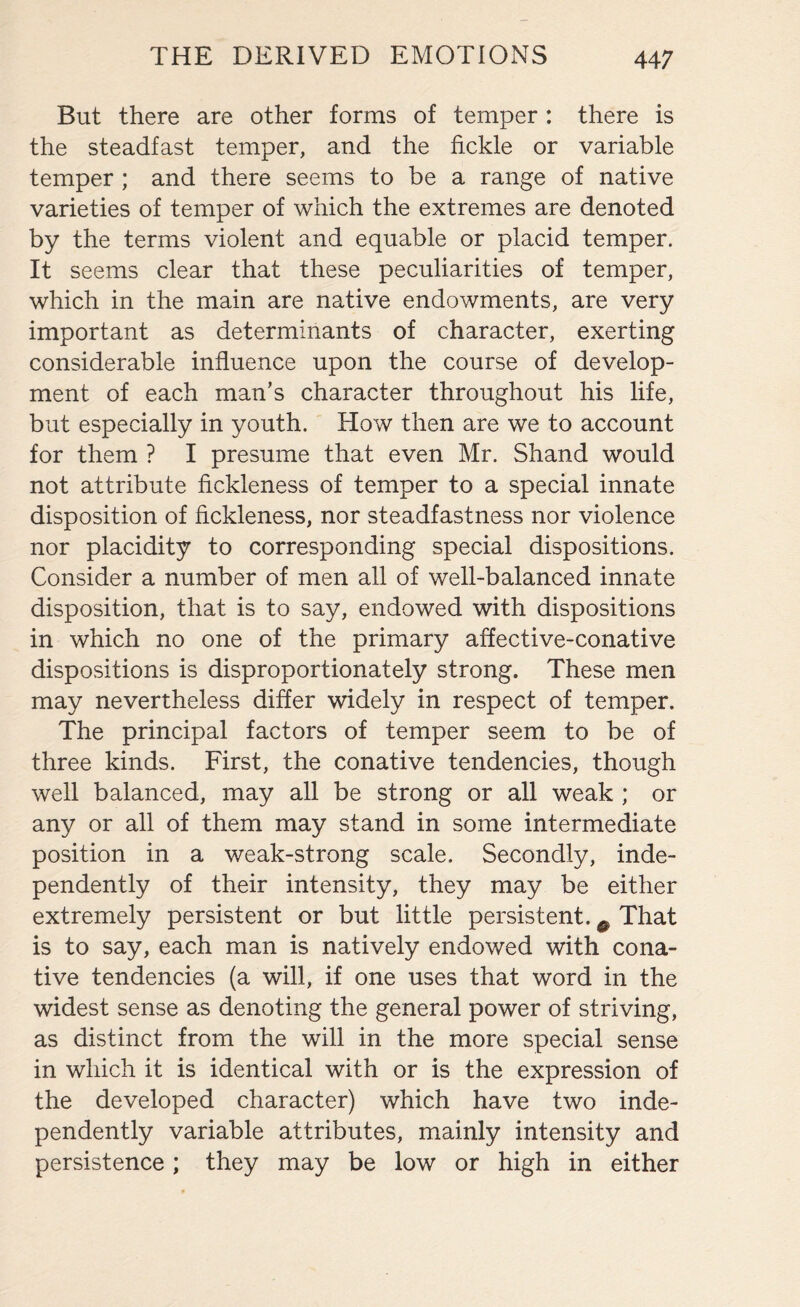 But there are other forms of temper : there is the steadfast temper, and the fickle or variable temper ; and there seems to be a range of native varieties of temper of which the extremes are denoted by the terms violent and equable or placid temper. It seems clear that these peculiarities of temper, which in the main are native endowments, are very important as determinants of character, exerting considerable influence upon the course of develop¬ ment of each man’s character throughout his life, but especially in youth. How then are we to account for them ? I presume that even Mr. Shand would not attribute fickleness of temper to a special innate disposition of fickleness, nor steadfastness nor violence nor placidity to corresponding special dispositions. Consider a number of men all of well-balanced innate disposition, that is to say, endowed with dispositions in which no one of the primary affective-conative dispositions is disproportionately strong. These men may nevertheless differ widely in respect of temper. The principal factors of temper seem to be of three kinds. First, the conative tendencies, though well balanced, may all be strong or all weak ; or any or all of them may stand in some intermediate position in a weak-strong scale. Secondly, inde¬ pendently of their intensity, they may be either extremely persistent or but little persistent. e That is to say, each man is natively endowed with cona¬ tive tendencies (a will, if one uses that word in the widest sense as denoting the general power of striving, as distinct from the will in the more special sense in which it is identical with or is the expression of the developed character) which have two inde¬ pendently variable attributes, mainly intensity and persistence ; they may be low or high in either