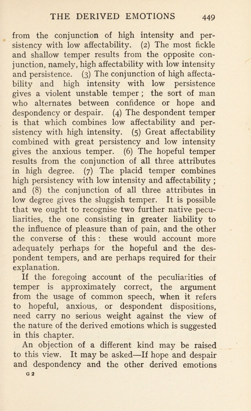 from the conjunction of high intensity and per¬ sistency with low affectability. (2) The most fickle and shallow temper results from the opposite con¬ junction, namely, high affectability with low intensity and persistence. (3) The conjunction of high affecta¬ bility and high intensity with low persistence gives a violent unstable temper; the sort of man who alternates between confidence or hope and despondency or despair. (4) The despondent temper is that which combines low affectability and per¬ sistency with high intensity. (5) Great affectability combined with great persistency and low intensity gives the anxious temper. (6) The hopeful temper results from the conjunction of all three attributes in high degree. (7) The placid temper combines high persistency with low intensity and affectability ; and (8) the conjunction of all three attributes in low degree gives the sluggish temper. It is possible that we ought to recognise two further native pecu¬ liarities, the one consisting in greater liability to the influence of pleasure than of pain, and the other the converse of this : these would account more adequately perhaps for the hopeful and the des¬ pondent tempers, and are perhaps required for their explanation. If the foregoing account of the peculiarities of temper is approximately correct, the argument from the usage of common speech, when it refers to hopeful, anxious, or despondent dispositions, need carry no serious weight against the view of the nature of the derived emotions which is suggested in this chapter. An objection of a different kind may be raised to this view. It may be asked—If hope and despair and despondency and the other derived emotions