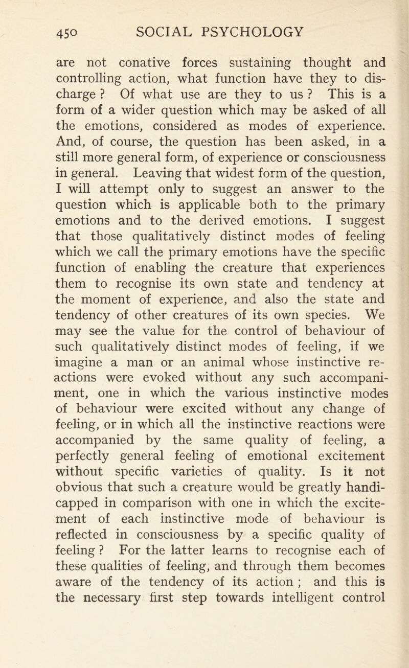 are not conative forces sustaining thought and controlling action, what function have they to dis¬ charge ? Of what use are they to us ? This is a form of a wider question which may be asked of all the emotions, considered as modes of experience. And, of course, the question has been asked, in a still more general form, of experience or consciousness in general. Leaving that widest form of the question, I will attempt only to suggest an answer to the question which is applicable both to the primary emotions and to the derived emotions. I suggest that those qualitatively distinct modes of feeling which we call the primary emotions have the specific function of enabling the creature that experiences them to recognise its own state and tendency at the moment of experience, and also the state and tendency of other creatures of its own species. We may see the value for the control of behaviour of such qualitatively distinct modes of feeling, if we imagine a man or an animal whose instinctive re¬ actions were evoked without any such accompani¬ ment, one in which the various instinctive modes of behaviour were excited without any change of feeling, or in which all the instinctive reactions were accompanied by the same quality of feeling, a perfectly general feeling of emotional excitement without specific varieties of quality. Is it not obvious that such a creature would be greatly handi¬ capped in comparison with one in which the excite¬ ment of each instinctive mode of behaviour is reflected in consciousness by a specific quality of feeling ? For the latter learns to recognise each of these qualities of feeling, and through them becomes aware of the tendency of its action ; and this is the necessary first step towards intelligent control