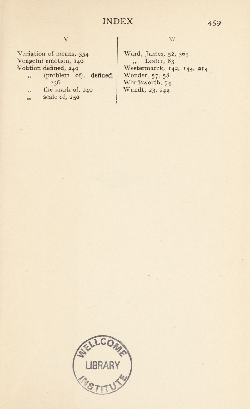 v Variation of means, 354 Vengeful emotion, 140 Volition defined, 249 „ (problem of), defined, 236 „ the mark of, 240 ** scale of, 250 W Ward, James, 52, 363 ,, Lester, 83 Westermarck, 142, 144, 214 Wonder, 57, 58 Wordsworth, 74 Wundt, 23, 244