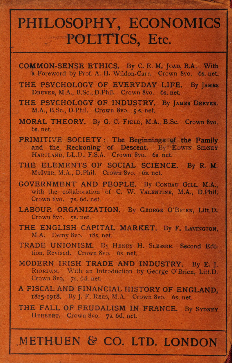 ■-----—....... .. ■ .-■>  ' ■ . -■■- ■ • ' : •• v - ■ r> . — gyg- — i ■■>: :5§?c‘ . By C. E. M, Joad, B.A. With a Foreword by Prof. A. H. Wildon-Carn Crown 8vo. 6s. net. OF DreveRj M.A,, B.Sc., D.Phil. Crown 8vo. 6s, net. THE PSYCHOLOGY OF INDUSTRY. M.A., B.Sc., D.Phil. Crown 8vo MORAL THEORY. By G. C. Field, M.A,, 6s. net. PRIMITIVE SOCIETY ;iThe ___ „ Hartland, LL.D., F.S.A. Crown 8vo. 6s. net. THE ELEMENTS OF SOCIAL SCIENCE. By R M. • • McIver, M.A., D.Phil. Crown 8vo. 6s, net * ■ • • -A ' V‘.' - - - GOVERNMENT AND PEOPLE, By Conrad Gill, ] with the collaboration of C. W. Valentine, M.A., E - « Crown 8vo. ys. 6d. net. LABOUR ORGANIZATION. By George O’Brien, Crown 8vo. <s. net. THE ENGLISH CAPITAL MARKET. By F. M.A. Demy 8vo. i8s.net,' TRADE UNIONISM. By Henry H. Slesser. Second Edi- tion, Revised. Crown 8vo. 6s, net. JT MODERN IRISH TRADE AND INDUSTRY. Riordan. With an Introduction by George O’Brien, Litt.D. Crown 8vo. ys. 6d. net. -V:';,. r..VVV y.v ,.rS' A FISCAL AND FINANCIAL HISTORY OF ENGLAND, 1815-1918. ByJ.F. Rees, M.A. Crown 8vo. 6s.net. 1 THE FALL OF FEUDALISM IN FRANCE. By Sydney Herbert. Crown 8vo. 7s. 6d. net. '■ ^L: • ‘ 'itm ' ' '*• ■ • • .-xib tv.- rr -.*• i - «*• • . . f-.--.r-,. LW-Zt-'Z;-.y$T-•.• ^wam>—irw METHUEN “——~—“j - , ■ ■> ; aW.; CO. LTD. LONDON !
